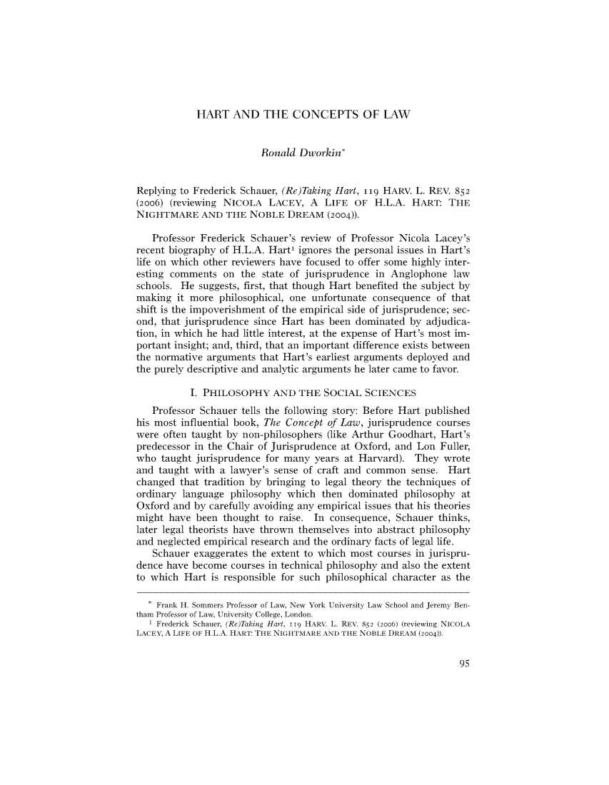 handle is hein.journals/forharoc119 and id is 102 raw text is: HART AND THE CONCEPTS OF LAW
Ronald Dworkin*
Replying to Frederick Schauer, (Re)Taking Hart, iug HARV. L. REV. 852
(2006) (reviewing NICOLA LACEY, A LIFE OF H.L.A. HART: THE
NIGHTMARE AND THE NOBLE DREAM (2004)).
Professor Frederick Schauer's review of Professor Nicola Lacey's
recent biography of H.L.A. Hart ignores the personal issues in Hart's
life on which other reviewers have focused to offer some highly inter-
esting comments on the state of jurisprudence in Anglophone law
schools. He suggests, first, that though Hart benefited the subject by
making it more philosophical, one unfortunate consequence of that
shift is the impoverishment of the empirical side of jurisprudence; sec-
ond, that jurisprudence since Hart has been dominated by adjudica-
tion, in which he had little interest, at the expense of Hart's most im-
portant insight; and, third, that an important difference exists between
the normative arguments that Hart's earliest arguments deployed and
the purely descriptive and analytic arguments he later came to favor.
I. PHILOSOPHY AND THE SOCIAL SCIENCES
Professor Schauer tells the following story: Before Hart published
his most influential book, The Concept of Law, jurisprudence courses
were often taught by non-philosophers (like Arthur Goodhart, Hart's
predecessor in the Chair of Jurisprudence at Oxford, and Lon Fuller,
who taught jurisprudence for many years at Harvard). They wrote
and taught with a lawyer's sense of craft and common sense. Hart
changed that tradition by bringing to legal theory the techniques of
ordinary language philosophy which then dominated philosophy at
Oxford and by carefully avoiding any empirical issues that his theories
might have been thought to raise. In consequence, Schauer thinks,
later legal theorists have thrown themselves into abstract philosophy
and neglected empirical research and the ordinary facts of legal life.
Schauer exaggerates the extent to which most courses in jurispru-
dence have become courses in technical philosophy and also the extent
to which Hart is responsible for such philosophical character as the
* Frank H. Sommers Professor of Law, New York University Law School and Jeremy Ben-
tham Professor of Law, University College, London.
1 Frederick Schauer, (Re)Taking Hart, 119 HARV. L. REV. 852 (2006) (reviewing NICOLA
LACEY, A LIFE OF H.L.A. HART: THE NIGHTMARE AND THE NOBLE DREAM (2004)).

95


