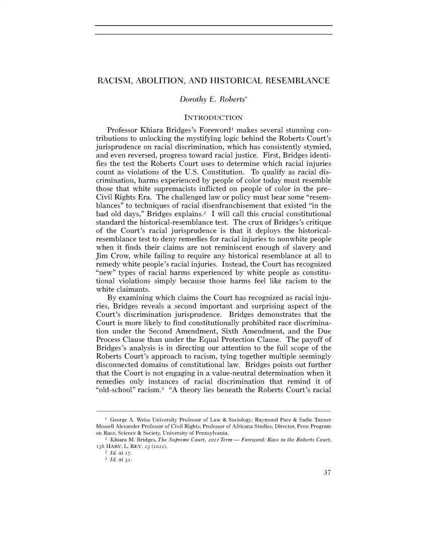 handle is hein.journals/forharoc136 and id is 37 raw text is: 








RACISM, ABOLITION, AND HISTORICAL RESEMBLANCE

                        Dorothy  E. Roberts*

                          INTRODUCTION
   Professor Khiara Bridges's Foreword1  makes  several stunning con-
tributions to unlocking the mystifying logic behind the Roberts Court's
jurisprudence on racial discrimination, which has consistently stymied,
and even reversed, progress toward racial justice. First, Bridges identi-
fies the test the Roberts Court uses to determine which racial injuries
count as violations of the U.S. Constitution. To qualify as racial dis-
crimination, harms experienced by people of color today must resemble
those that white supremacists inflicted on people of color in the pre-
Civil Rights Era. The challenged law or policy must bear some resem-
blances to techniques of racial disenfranchisement that existed in the
bad  old days, Bridges explains.2 I will call this crucial constitutional
standard the historical-resemblance test. The crux of Bridges's critique
of the Court's  racial jurisprudence is that it deploys the historical-
resemblance  test to deny remedies for racial injuries to nonwhite people
when  it finds their claims are not reminiscent enough of slavery and
Jim Crow,  while failing to require any historical resemblance at all to
remedy  white people's racial injuries. Instead, the Court has recognized
new  types of racial harms experienced by white people as constitu-
tional violations simply because those harms  feel like racism to the
white claimants.
   By  examining which  claims the Court has recognized as racial inju-
ries, Bridges reveals a second important and surprising aspect of the
Court's discrimination jurisprudence.  Bridges demonstrates  that the
Court is more likely to find constitutionally prohibited race discrimina-
tion under the  Second Amendment, Sixth Amendment, and the Due
Process Clause than under the Equal  Protection Clause. The payoff of
Bridges's analysis is in directing our attention to the full scope of the
Roberts Court's approach  to racism, tying together multiple seemingly
disconnected domains  of constitutional law. Bridges points out further
that the Court is not engaging in a value-neutral determination when it
remedies  only instances  of racial discrimination that remind  it of
old-school racism.3 A theory lies beneath the Roberts Court's racial



   * George A. Weiss University Professor of Law & Sociology; Raymond Pace & Sadie Tanner
Mossell Alexander Professor of Civil Rights; Professor of Africana Studies; Director, Penn Program
on Race, Science & Society University of Pennsylvania.
   1 Khiara M. Bridges, The Supreme Court, 2021 Term - Foreword: Race in the Roberts Court,
136 HARV. L. REV. 23 (2022).
   2 Id. at 27.
   3 Id. at 32.


37


