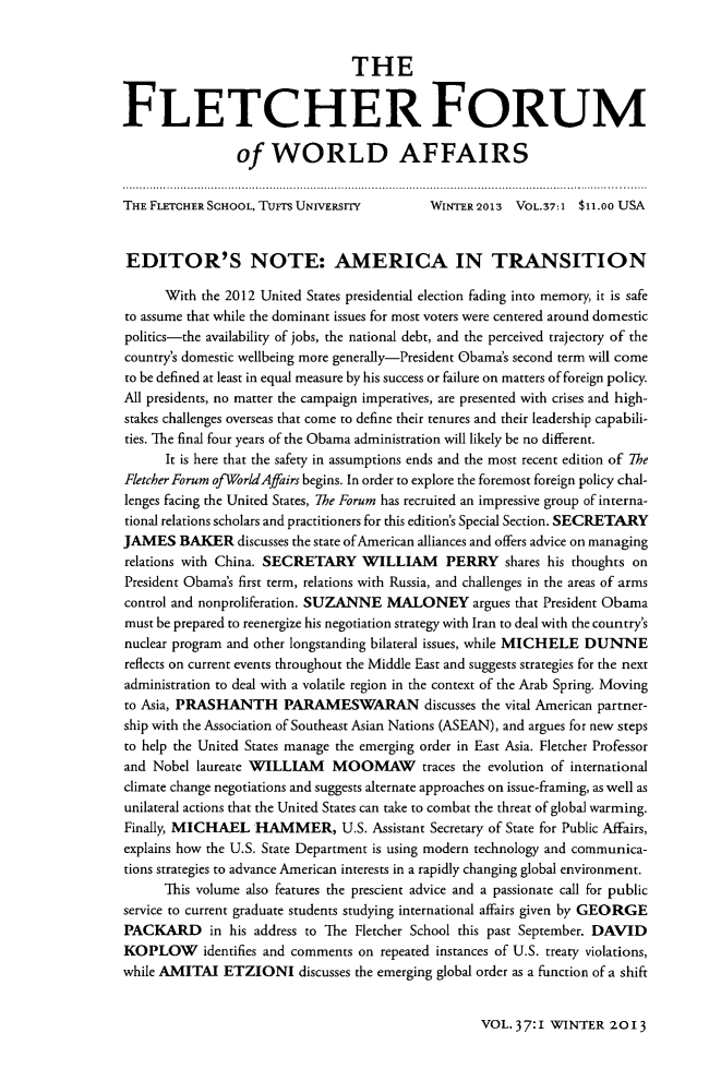 handle is hein.journals/forwa37 and id is 1 raw text is: THE
FLETCHER FORUM
of WORLD AFFAIRS
THE FLETCHER SCHOOL, TUFTS UNIVERSITY        WINTER 2013 VOL.37:1 $11.oo USA
EDITOR'S NOTE: AMERICA IN TRANSITION
With the 2012 United States presidential election fading into memory, it is safe
to assume that while the dominant issues for most voters were centered around domestic
politics-the availability of jobs, the national debt, and the perceived trajectory of the
country's domestic wellbeing more generally-President Obama's second term will come
to be defined at least in equal measure by his success or failure on matters of foreign policy.
All presidents, no matter the campaign imperatives, are presented with crises and high-
stakes challenges overseas that come to define their tenures and their leadership capabili-
ties. The final four years of the Obama administration will likely be no different.
It is here that the safety in assumptions ends and the most recent edition of The
Fletcher Forum ofWorldAffairs begins. In order to explore the foremost foreign policy chal-
lenges facing the United States, The Forum has recruited an impressive group of interna-
tional relations scholars and practitioners for this edition's Special Section. SECRETARY
JAMES BAKER discusses the state of American alliances and offers advice on managing
relations with China. SECRETARY WILLIAM PERRY shares his thoughts on
President Obama's first term, relations with Russia, and challenges in the areas of arms
control and nonproliferation. SUZANNE MALONEY argues that President Obama
must be prepared to reenergize his negotiation strategy with Iran to deal with the country's
nuclear program and other longstanding bilateral issues, while MICHELE DUNNE
reflects on current events throughout the Middle East and suggests strategies for the next
administration to deal with a volatile region in the context of the Arab Spring. Moving
to Asia, PRASHANTH PARAMESWARAN discusses the vital American partner-
ship with the Association of Southeast Asian Nations (ASEAN), and argues for new steps
to help the United States manage the emerging order in East Asia. Fletcher Professor
and Nobel laureate WILLIAM MOOMAW traces the evolution of international
climate change negotiations and suggests alternate approaches on issue-framing, as well as
unilateral actions that the United States can take to combat the threat of global warming.
Finally, MICHAEL HAMMER, U.S. Assistant Secretary of State for Public Affairs,
explains how the U.S. State Department is using modern technology and communica-
tions strategies to advance American interests in a rapidly changing global environment.
This volume also features the prescient advice and a passionate call for public
service to current graduate students studying international affairs given by GEORGE
PACKARD in his address to The Fletcher School this past September. DAVID
KOPLOW identifies and comments on repeated instances of U.S. treaty violations,
while AMITAI ETZIONI discusses the emerging global order as a function of a shift

VOL. 37:1 WINTER 2013


