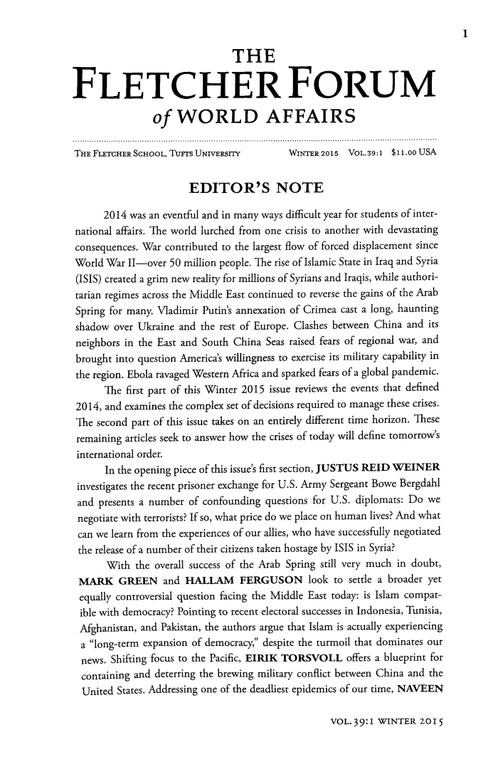 handle is hein.journals/forwa39 and id is 1 raw text is: THE
FLETCHER FORUM
of WORLD AFFAIRS
THE FLETCHER SCHOOL, TUFTS UNIVERSITY    WINTER 2015 VOL.39:1 $11.00 USA
EDITOR'S NOTE
2014 was an eventful and in many ways difficult year for students of inter-
national affairs. The world lurched from one crisis to another with devastating
consequences. War contributed to the largest flow of forced displacement since
World War II-over 50 million people. The rise of Islamic State in Iraq and Syria
(ISIS) created a grim new reality for millions of Syrians and Iraqis, while authori-
tarian regimes across the Middle East continued to reverse the gains of the Arab
Spring for many. Vladimir Putin's annexation of Crimea cast a long, haunting
shadow over Ukraine and the rest of Europe. Clashes between China and its
neighbors in the East and South China Seas raised fears of regional war, and
brought into question America's willingness to exercise its military capability in
the region. Ebola ravaged Western Africa and sparked fears of a global pandemic.
The first part of this Winter 2015 issue reviews the events that defined
2014, and examines the complex set of decisions required to manage these crises.
The second part of this issue takes on an entirely different time horizon. These
remaining articles seek to answer how the crises of today will define tomorrow's
international order.
In the opening piece of this issue's first section, JUSTUS REID WEINER
investigates the recent prisoner exchange for U.S. Army Sergeant Bowe Bergdahl
and presents a number of confounding questions for U.S. diplomats: Do we
negotiate with terrorists? If so, what price do we place on human lives? And what
can we learn from the experiences of our allies, who have successfully negotiated
the release of a number of their citizens taken hostage by ISIS in Syria?
With the overall success of the Arab Spring still very much in doubt,
MARK GREEN and HALLAM FERGUSON look to settle a broader yet
equally controversial question facing the Middle East today: is Islam compat-
ible with democracy? Pointing to recent electoral successes in Indonesia, Tunisia,
Afghanistan, and Pakistan, the authors argue that Islam is actually experiencing
a long-term expansion of democracy, despite the turmoil that dominates our
news. Shifting focus to the Pacific, EIRIK TORSVOLL offers a blueprint for
containing and deterring the brewing military conflict between China and the
United States. Addressing one of the deadliest epidemics of our time, NAVEEN

VOL. 39:1 WINTER 20 15


