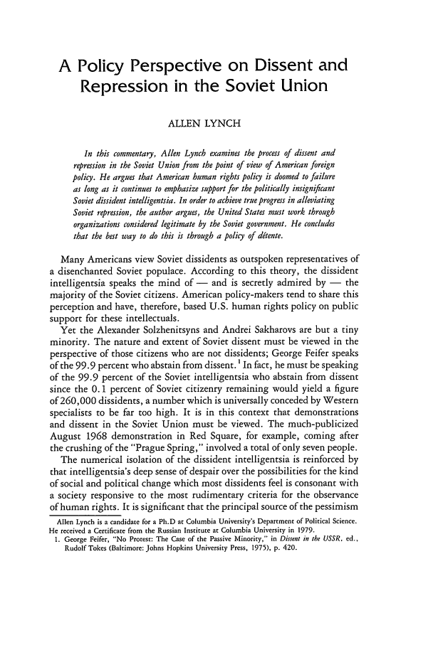 handle is hein.journals/forwa7 and id is 371 raw text is: A Policy Perspective on Dissent and
Repression in the Soviet Union
ALLEN LYNCH
In this commentary, Allen Lynch examines the process of dissent and
repression in the Soviet Union from the point of view of American foreign
policy. He argues that American human rights policy is doomed to failure
as long as it continues to emphasize support for the politically insignificant
Soviet dissident intelligentsia. In order to achieve true progress in alleviating
Soviet repression, the author argues, the United States must work through
organizations considered legitimate by the Soviet government. He concludes
that the best way to do this is through a policy of ddtente.
Many Americans view Soviet dissidents as outspoken representatives of
a disenchanted Soviet populace. According to this theory, the dissident
intelligentsia speaks the mind of - and is secretly admired by - the
majority of the Soviet citizens. American policy-makers tend to share this
perception and have, therefore, based U.S. human rights policy on public
support for these intellectuals.
Yet the Alexander Solzhenitsyns and Andrei Sakharovs are but a tiny
minority. The nature and extent of Soviet dissent must be viewed in the
perspective of those citizens who are not dissidents; George Feifer speaks
of the 99.9 percent who abstain from dissent.' In fact, he must be speaking
of the 99.9 percent of the Soviet intelligentsia who abstain from dissent
since the 0. 1 percent of Soviet citizenry remaining would yield a figure
of 260,000 dissidents, a number which is universally conceded by Western
specialists to be far too high. It is in this context that demonstrations
and dissent in the Soviet Union must be viewed. The much-publicized
August 1968 demonstration in Red Square, for example, coming after
the crushing of the Prague Spring, involved a total of only seven people.
The numerical isolation of the dissident intelligentsia is reinforced by
that intelligentsia's deep sense of despair over the possibilities for the kind
of social and political change which most dissidents feel is consonant with
a society responsive to the most rudimentary criteria for the observance
of human rights. It is significant that the principal source of the pessimism
Allen Lynch is a candidate for a Ph.D at Columbia University's Department of Political Science.
He received a Certificate from the Russian Institute at Columbia University in 1979.
1. George Feifer, No Protest: The Case of the Passive Minority, in Dissent in the USSR, ed.,
Rudolf Tokes (Baltimore: Johns Hopkins University Press, 1975), p. 420.


