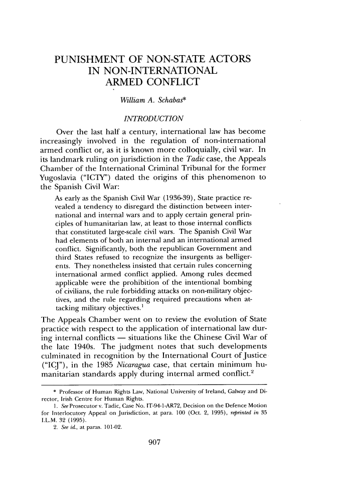 handle is hein.journals/frdint26 and id is 927 raw text is: PUNISHMENT OF NON-STATE ACTORS
IN NON-INTERNATIONAL
ARMED CONFLICT
William A. Schabas*
INTRODUCTION
Over the last half a century, international law has become
increasingly involved in the regulation of non-international
armed conflict or, as it is known more colloquially, civil war. In
its landmark ruling on jurisdiction in the Tadic case, the Appeals
Chamber of the International Criminal Tribunal for the former
Yugoslavia (ICTY) dated the origins of this phenomenon to
the Spanish Civil War:
As early as the Spanish Civil War (1936-39), State practice re-
vealed a tendency to disregard the distinction between inter-
national and internal wars and to apply certain general prin-
ciples of humanitarian law, at least to those internal conflicts
that constituted large-scale civil wars. The Spanish Civil War
had elements of both an internal and an international armed
conflict. Significantly, both the republican Government and
third States refused to recognize the insurgents as belliger-
ents. They nonetheless insisted that certain rules concerning
international armed conflict applied. Among rules deemed
applicable were the prohibition of the intentional bombing
of civilians, the rule forbidding attacks on non-military objec-
tives, and the rule regarding required precautions when at-
tacking military objectives.'
The Appeals Chamber went on to review the evolution of State
practice with respect to the application of international law dur-
ing internal conflicts - situations like the Chinese Civil War of
the late 1940s. The judgment notes that such developments
culminated in recognition by the International Court of Justice
(ICJ), in the 1985 Nicaragua case, that certain minimum hu-
manitarian standards apply during internal armed conflict.2
* Professor of Human Rights Law, National University of Ireland, Galway and Di-
rector, Irish Centre for Human Rights.
1. See Prosecutor v. Tadic, Case No. IT-94-1-AR72, Decision on the Defence Motion
for Interlocutory Appeal on Jurisdiction, at para. 100 (Oct. 2, 1995), reprinted in 35
I.L.M. 32 (1995).
2. See id, at paras. 101-02.


