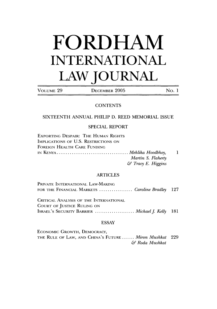 handle is hein.journals/frdint29 and id is 1 raw text is: FORDHAMINTERNATIONALLAW JOURNALVOLUME 29            DECEMBER 2005                No. 1CONTENTSSIXTEENTH ANNUAL PHILIP D. REED MEMORIAL ISSUESPECIAL REPORTEXPORTING DESPAIR: THE HUMAN RIGHTSIMPLICATIONS OF U.S. RESTRICTIONS ONFOREIGN HEALTH CARE FUNDINGIN  KENYA .................................. M ehlika  Hoodbhoy,Martin S. Flaherty& Tracy E. HigginsARTICLESPRIVATE INTERNATIONAL LAw-MAKINGFOR THE FINANCIAL MARKETS ................ Caroline Bradley 127CRITICAL ANALYSIS OF THE INTERNATIONALCOURT OF JUSTICE RULING ONISRAEL'S SECURITY BARRIER ................... MichaelJ Kelly 181ESSAYECONOMIC GROWTH, DEMOCRACY,THE RULE OF LAW, AND CHINA'S FUTURE ...... Miron Mushkat 229& Roda Mushkat