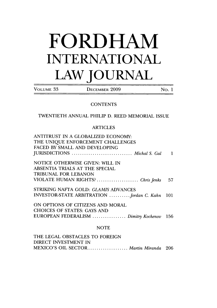 handle is hein.journals/frdint33 and id is 1 raw text is: FORDHAMINTERNATIONALLAW JOURNALVOLUME 33        DECEMBER 2009          No. 1CONTENTSTWENTIETH ANNUAL PHILIP D. REED MEMORIAL ISSUEARTICLESANTITRUST IN A GLOBALIZED ECONOMY:THE UNIQUE ENFORCEMENT CHALLENGESFACED BY SMALL AND DEVELOPINGJURISDICTIONS ........................Michal S. Gal  1NOTICE OTHERWISE GIVEN: WILL INABSENTIA TRIALS AT THE SPECIALTRIBUNAL FOR LEBANONVIOLATE HUMAN RIGHTS? ................ Chris Jenks 57STRIKING NAFTA GOLD: GLAMIS ADVANCESINVESTOR-STATE ARBITRATION ........Jordan C. Kahn 101ON OPTIONS OF CITIZENS AND MORALCHOICES OF STATES: GAYS ANDEUROPEAN FEDERALISM .............Dimitry Kochenov 156NOTETHE LEGAL OBSTACLES TO FOREIGNDIRECT INVESTMENT INMEXICO'S OIL SECTOR............... Martin Miranda 206