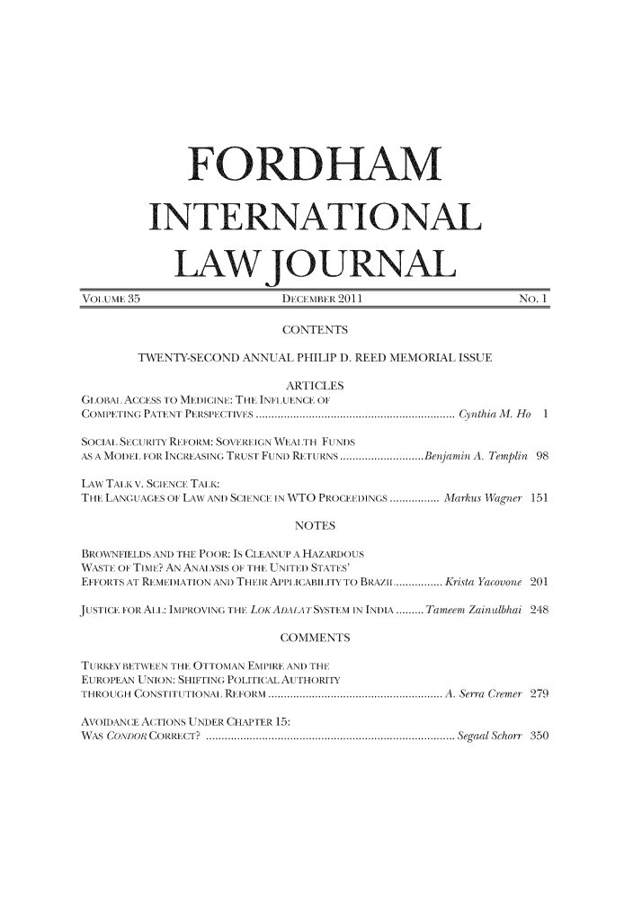 handle is hein.journals/frdint35 and id is 1 raw text is: FORDHAMINTERNATIONALLAW JOURNALVOLIUME 35                      DECEMBER 2011                        No. 1CONTENTSTWENTY-SECOND ANNUAL PHILIP D. REED MEMORIAL ISSUEARTICLESGIEOBAl ACCESS TO MEIDICINE: THE INFLUENCE OFCOMPETING  PATENT  PERSPiECTIVES ................................................................ Cynthia Al. H o  1SOCIAL SbCUITY REFOI M: SOVEREIcN WEAL TH FUNI)SAS A MOD)EL FOR INC14T.ASINc. T .UST FUND) RETULT NS ........................... Bensjamin, A, Templin 98LAW TALK V. SCIENCE TALK:THE LANGUAcES ()F LAWx AND SCIENCE IN INWTO PROCEEDINGS ................ . Markus 1Wagn r 151NOTESBROIWNFIELDS AND THE POOR: Is CLEANUP A HAZARD)OUSWASTE OF TIMEb? AN ANALYSIS OF THE UNITED) STATES'EFFORTS AT REMIDIATION AN) THIIR. APILICABIILITY TO BRAZIt ................ Krista Yacovone 201JUSTICE FOR AtL: IMPIROVINc Tl LOKAi)TiA i]SYSTEM IN INDIA ......... Tameem Zainalbhai 248COMMENTSTUcRKEY BETW Eb N THE OTTOMAN EMPIRE AND THI-lEUROPEAN UNION: SHIFTING POLITICAL AU THORITYTHROUGc-  CONSTITUTIONAL REFORM  ....................................................... A  Serra  Cremer  279AVOIDANCE ACTIONS UNDER CHAPTER 15:W AS  CONDOR  COIZER CT .  ................................................................................ Segaal Schorr  350