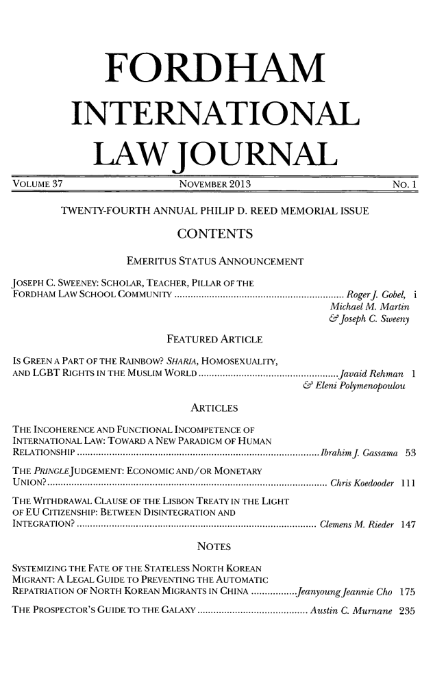 handle is hein.journals/frdint37 and id is 1 raw text is: FORDHAMINTERNATIONALLAWJOURNALVOLUME 37                    NOVEMBER 2013                         No. 1TWENTY-FOURTH ANNUAL PHILIP D. REED MEMORIAL ISSUECONTENTSEMERITUS STATUS ANNOUNCEMENTJOSEPH C. SWEENEY: SCHOLAR, TEACHER, PILLAR OF THEFORDHAM LAW SCHOOL COMMUNITY     .................................... RogerJ. Gobel, iMichael M. Martin&Joseph C. SweenyFEATURED ARTICLEIs GREEN A PART OF THE RAINBOW? SHARIA, HOMOSEXUALITY,AND LGBT RIGHTS IN THE MUSLIM WORLD   .............................javaid Rehman 1& Eleni PolymenopoulouARTICLESTHE INCOHERENCE AND FUNCTIONAL INCOMPETENCE OFINTERNATIONAL LAW: TOWARD A NEW PARADIGM OF HUMANRELATIONSHIP      ..................................................Ibrahimj Gassama 53THE PRINGLEJUDGEMENT: ECONOMIC AND/OR MONETARYUNION?           ..........................................................Chris Koedooder  111THE WITHDRAWAL CLAUSE OF THE LISBON TREATY IN THE LIGHTOF EU CITIZENSHIP: BETWEEN DISINTEGRATION ANDINTEGRATION?        ..................................................Clemens M. Rieder 147NOTESSYSTEMIZING THE FATE OF THE STATELESS NORTH KOREANMIGRANT: A LEGAL GUIDE TO PREVENTING THE AUTOMATICREPATRIATION OF NORTH KOREAN MIGRANTS IN CHINA .................Jeanyoung Jeannie Cho 175THE PROSPECTOR'S GUIDE TO THE GALAXY  .....................Austin C. Murnane 235