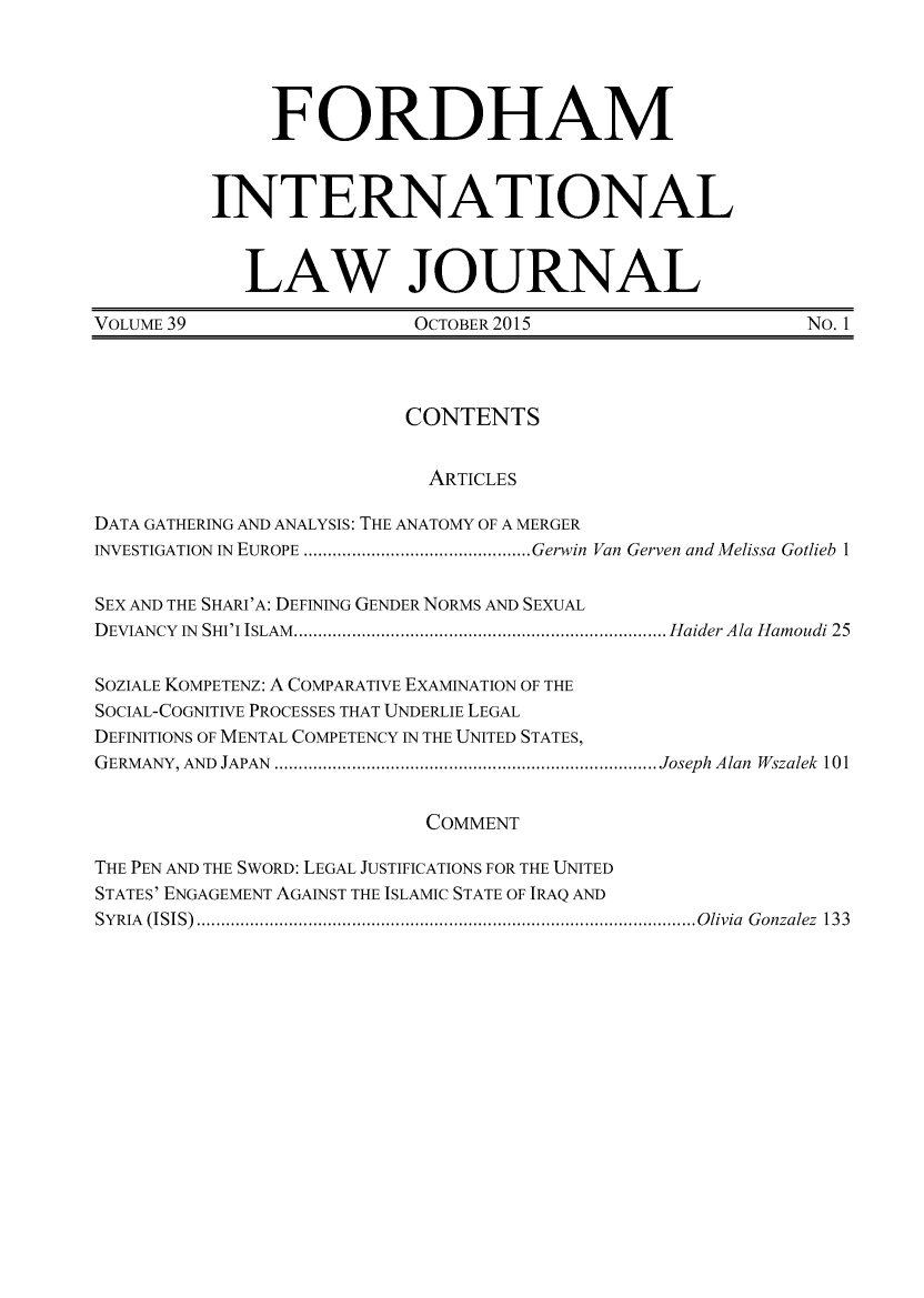 handle is hein.journals/frdint39 and id is 1 raw text is:                FORDHAM          INTERNATIONAL            LAW JOURNALVOLUME 39                 OCTOBER 2015                     No. 1                          CONTENTS                            ARTICLESDATA GATHERING AND ANALYSIS: THE ANATOMY OF A MERGERINVESTIGATION IN  EUROPE ............................................... Gerwin Van Gerven and Melissa Gotlieb 1SEX AND THE SHARI'A: DEFINING GENDER NORMS AND SEXUALDEVIANCY  IN  SHI'I ISLAM  ............................................................................. Haider Ala  Hamoudi 25SOZIALE KOMPETENZ: A COMPARATIVE EXAMINATION OF THESOCIAL-COGNITIVE PROCESSES THAT UNDERLIE LEGALDEFINITIONS OF MENTAL COMPETENCY IN THE UNITED STATES,GERMANY, AND  JAPAN  ............................................................................... Joseph  Alan  Wszalek  101                           COMMENTTHE PEN AND THE SWORD: LEGAL JUSTIFICATIONS FOR THE UNITEDSTATES' ENGAGEMENT AGAINST THE ISLAMIC STATE OF IRAQ ANDSY RIA   (ISIS)  ....................................................................................................... O livia  G onzalez  133