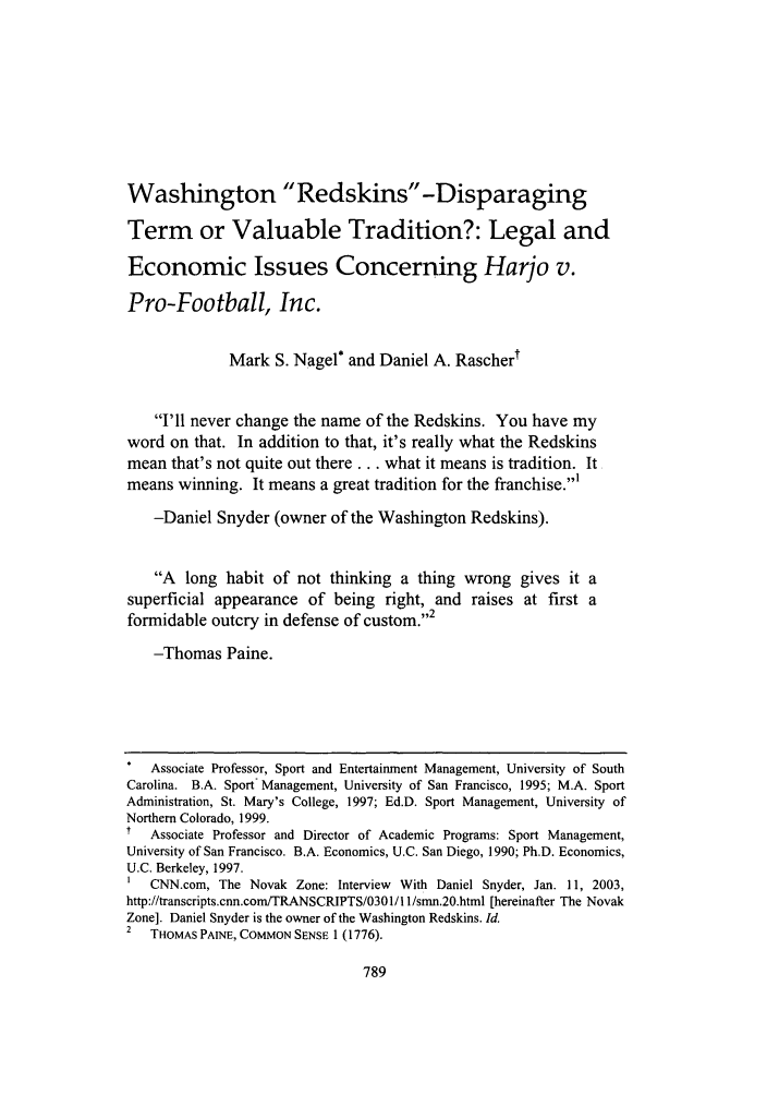 handle is hein.journals/frdipm17 and id is 801 raw text is: Washington Redskins -Disparaging
Term or Valuable Tradition?: Legal and
Economic Issues Concerning Harjo v.
Pro-Football, Inc.
Mark S. Nagel* and Daniel A. Raschert
I'll never change the name of the Redskins. You have my
word on that. In addition to that, it's really what the Redskins
mean that's not quite out there.., what it means is tradition. It
means winning. It means a great tradition for the franchise.'
-Daniel Snyder (owner of the Washington Redskins).
A long habit of not thinking a thing wrong gives it a
superficial appearance of being right, and raises at first a
formidable outcry in defense of custom.2
-Thomas Paine.
Associate Professor, Sport and Entertainment Management, University of South
Carolina. B.A. Sport Management, University of San Francisco, 1995; M.A. Sport
Administration, St. Mary's College, 1997; Ed.D. Sport Management, University of
Northern Colorado, 1999.
Associate Professor and Director of Academic Programs: Sport Management,
University of San Francisco. B.A. Economics, U.C. San Diego, 1990; Ph.D. Economics,
U.C. Berkeley, 1997.
1  CNN.com, The Novak Zone: Interview With Daniel Snyder, Jan. 11, 2003,
http://transcripts.cnn.com/TRANSCRIPTS/0301/11/smn.20.html [hereinafter The Novak
Zone]. Daniel Snyder is the owner of the Washington Redskins. Id.
2  THOMAS PAINE, COMMON SENSE 1 (1776).


