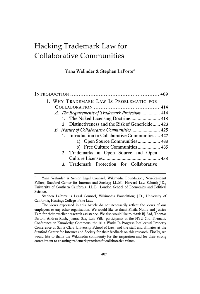 handle is hein.journals/frdipm25 and id is 425 raw text is: 







Hacking Trademark Law for

Collaborative Communities


                Yana Welinder & Stephen LaPorte*



INTRODUCTION       ..................................................... 409
       I. WHY TRADEMARK LAW IS PROBLEMATIC FOR
           COLLABORATION ....................................... 414
           A. The Requirements of Trademark Protection ............... 414
               1. The Naked Licensing Doctrine ........................ 418
               2. Distinctiveness and the Risk of Genericide ...... 423
           B. Nature of Collaborative Communities ....................... 425
               1. Introduction to Collaborative Communities .... 427
                      a) Open Source Communities .................. 433
                      b) Free Culture Communities .................. 435
               2. Trademarks in Open Source and Open
                  C ulture Licenses .............................................. 438
              3. Trademark      Protection   for   Collaborative


    Yana Welinder is Senior Legal Counsel, Wikimedia Foundation; Non-Resident
Fellow, Stanford Center for Internet and Society; LL.M., Harvard Law School; J.D.,
University of Southern California; LL.B., London School of Economics and Political
Science.
    Stephen LaPorte is Legal Counsel, Wikimedia Foundation; J.D., University of
California, Hastings College of the Law.
    The views expressed in this Article do not necessarily reflect the views of our
employers or any other organization. We would like to thank Shaila Nathu and Jessica
Tam for their excellent research assistance. We also would like to thank BJ Ard, Thomas
Barton, Andrea Rush, Joanna Sax, Luis Villa, participants at the NYU 2nd Thematic
Conference on Knowledge Commons, the 2014 Works-In-Progress Intellectual Property
Conference at Santa Clara University School of Law, and the staff and affiliates at the
Stanford Center for Internet and Society for their feedback on this research. Finally, we
would like to thank the Wikimedia community for the inspiration and for their strong
commitment to ensuring trademark practices fit collaborative values.


