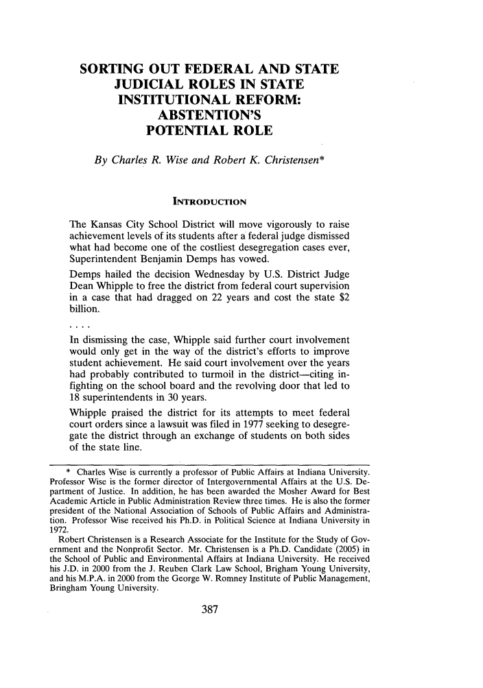 handle is hein.journals/frdurb29 and id is 403 raw text is: SORTING OUT FEDERAL AND STATEJUDICIAL ROLES IN STATEINSTITUTIONAL REFORM:ABSTENTION'SPOTENTIAL ROLEBy Charles R. Wise and Robert K. Christensen*INTRODUCTIONThe Kansas City School District will move vigorously to raiseachievement levels of its students after a federal judge dismissedwhat had become one of the costliest desegregation cases ever,Superintendent Benjamin Demps has vowed.Demps hailed the decision Wednesday by U.S. District JudgeDean Whipple to free the district from federal court supervisionin a case that had dragged on 22 years and cost the state $2billion.In dismissing the case, Whipple said further court involvementwould only get in the way of the district's efforts to improvestudent achievement. He said court involvement over the yearshad probably contributed to turmoil in the district-citing in-fighting on the school board and the revolving door that led to18 superintendents in 30 years.Whipple praised the district for its attempts to meet federalcourt orders since a lawsuit was filed in 1977 seeking to desegre-gate the district through an exchange of students on both sidesof the state line.* Charles Wise is currently a professor of Public Affairs at Indiana University.Professor Wise is the former director of Intergovernmental Affairs at the U.S. De-partment of Justice. In addition, he has been awarded the Mosher Award for BestAcademic Article in Public Administration Review three times. He is also the formerpresident of the National Association of Schools of Public Affairs and Administra-tion. Professor Wise received his Ph.D. in Political Science at Indiana University in1972.Robert Christensen is a Research Associate for the Institute for the Study of Gov-ernment and the Nonprofit Sector. Mr. Christensen is a Ph.D. Candidate (2005) inthe School of Public and Environmental Affairs at Indiana University. He receivedhis J.D. in 2000 from the J. Reuben Clark Law School, Brigham Young University,and his M.P.A. in 2000 from the George W. Romney Institute of Public Management,Bringham Young University.