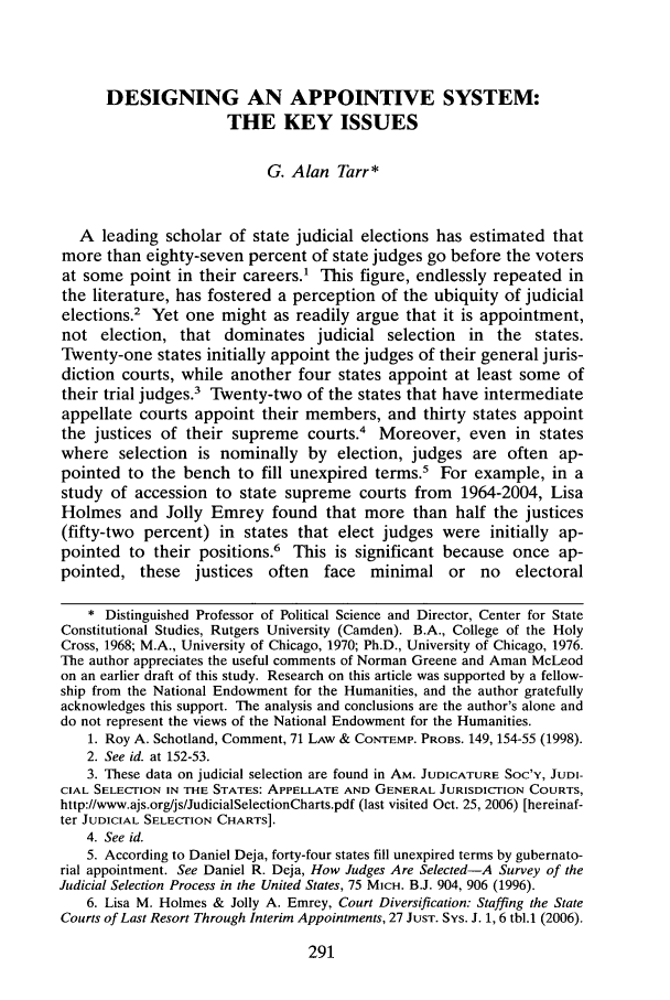 handle is hein.journals/frdurb34 and id is 303 raw text is: DESIGNING AN APPOINTIVE SYSTEM:
THE KEY ISSUES
G. Alan Tarr*
A leading scholar of state judicial elections has estimated that
more than eighty-seven percent of state judges go before the voters
at some point in their careers.1 This figure, endlessly repeated in
the literature, has fostered a perception of the ubiquity of judicial
elections.2 Yet one might as readily argue that it is appointment,
not election, that dominates judicial selection in the states.
Twenty-one states initially appoint the judges of their general juris-
diction courts, while another four states appoint at least some of
their trial judges.' Twenty-two of the states that have intermediate
appellate courts appoint their members, and thirty states appoint
the justices of their supreme courts.4 Moreover, even in states
where selection is nominally by election, judges are often ap-
pointed to the bench to fill unexpired terms.' For example, in a
study of accession to state supreme courts from 1964-2004, Lisa
Holmes and Jolly Emrey found that more than half the justices
(fifty-two percent) in states that elect judges were initially ap-
pointed to their positions.6 This is significant because once ap-
pointed, these justices often face minimal or no electoral
* Distinguished Professor of Political Science and Director, Center for State
Constitutional Studies, Rutgers University (Camden). B.A., College of the Holy
Cross, 1968; M.A., University of Chicago, 1970; Ph.D., University of Chicago, 1976.
The author appreciates the useful comments of Norman Greene and Aman McLeod
on an earlier draft of this study. Research on this article was supported by a fellow-
ship from the National Endowment for the Humanities, and the author gratefully
acknowledges this support. The analysis and conclusions are the author's alone and
do not represent the views of the National Endowment for the Humanities.
1. Roy A. Schotland, Comment, 71 LAW & CONTEMP. PROBS. 149, 154-55 (1998).
2. See id. at 152-53.
3. These data on judicial selection are found in AM. JUDICATURE Soc'Y, JUDI-
CIAL SELECTION IN THE STATES: APPELLATE AND GENERAL JURISDICTION COURTS,
http://www.ajs.org/js/JudicialSelectionCharts.pdf (last visited Oct. 25, 2006) [hereinaf-
ter JUDICIAL SELECTION CHARTS].
4. See id.
5. According to Daniel Deja, forty-four states fill unexpired terms by gubernato-
rial appointment. See Daniel R. Deja, How Judges Are Selected-A Survey of the
Judicial Selection Process in the United States, 75 MICH. B.J. 904, 906 (1996).
6. Lisa M. Holmes & Jolly A. Emrey, Court Diversification: Staffing the State
Courts of Last Resort Through Interim Appointments, 27 JUST. SYs. J. 1, 6 tbl.1 (2006).


