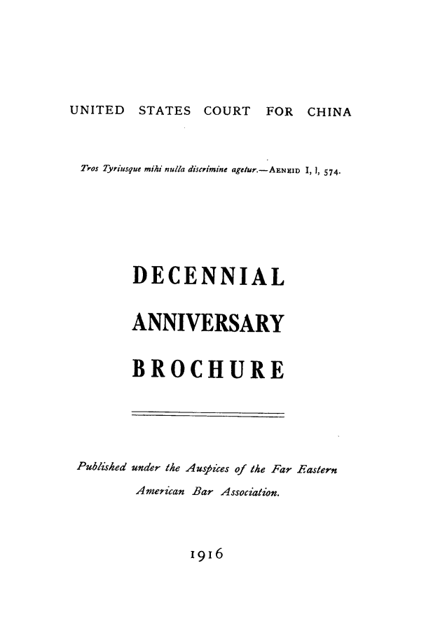 handle is hein.journals/frestrn1 and id is 1 raw text is: UNITED STATES COURT FOR CHINA

Tros Tyriusque mihi nulla discrimine agetur.-AENRID I, 1, 574.
DECENNIAL
ANNIVERSARY
BROCHURE

Published

under the Auspices of the Far Fastern
American Bar Association.

1916


