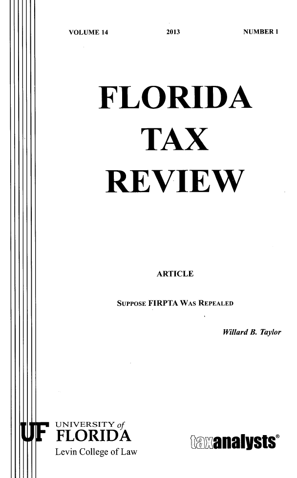 handle is hein.journals/ftaxr14 and id is 1 raw text is: VOLUME 14

FLORIDA
TAX
REVIEW
ARTICLE
SUPPOSE FIRPTA WAS REPEALED
Willard B. Taylor

F UNIVERSITY of
FLORIDA
Levin College of Law

Manailts

2013

NUMBER 1


