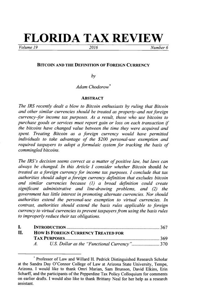 handle is hein.journals/ftaxr19 and id is 403 raw text is: 






   FLORIDA TAX REVIEW
 Volume 19                       2016                         Number 6


         BITCOIN  AND THE  DEFINITION  OF FOREIGN  CURRENCY

                                  by

                           Adam  Chodorow*

                              ABSTRACT
The IRS  recently dealt a blow to Bitcoin enthusiasts by ruling that Bitcoin
and other similar currencies should be treated as property-and not foreign
currency-for income  tax purposes. As a result, those who use bitcoins to
purchase goods  or services must report gain or loss on each transaction if
the bitcoins have changed value between the time they were acquired and
spent. Treating  Bitcoin as a  foreign currency  would  have permitted
individuals to take advantage of  the $200 personal-use exemption  and
required taxpayers to adopt a formulaic system for tracking the basis of
commingled  bitcoins.

The IRS's decision seems correct as a matter of positive law, but laws can
always  be changed. In this Article I consider whether Bitcoin should be
treated as a foreign currency for income tax purposes. I conclude that tax
authorities should adopt a foreign currency definition that excludes bitcoin
and  similar currencies  because  (1) a  broad  definition could create
significant administrative and  line-drawing  problems,  and   (2) the
government  has little interest in promoting alternate currencies. Nor should
authorities extend the personal-use exemption to virtual currencies. In
contrast, authorities should extend the basis rules applicable to foreign
currency to virtual currencies to prevent taxpayers from using the basis rules
to improperly reduce their tax obligations.

I.      INTRODUCTION                      .......................................... 367
II.    How   Is FOREIGN  CURRENCY   TREATED   FOR
        TAX PURPOSES        ................................... ......... 369
        A.     US. Dollar as the Functional Currency ............... 370


        Professor of Law and Willard H. Pedrick Distinguished Research Scholar
at the Sandra Day O'Connor College of Law at Arizona State University, Tempe,
Arizona. I would like to thank Omri Marian, Sam Brunson, David Elkins, Erin
Scharff, and the participants of the Pepperdine Tax Policy Colloquium for comments
on earlier drafts. I would also like to thank Brittany Neal for her help as a research
assistant.


