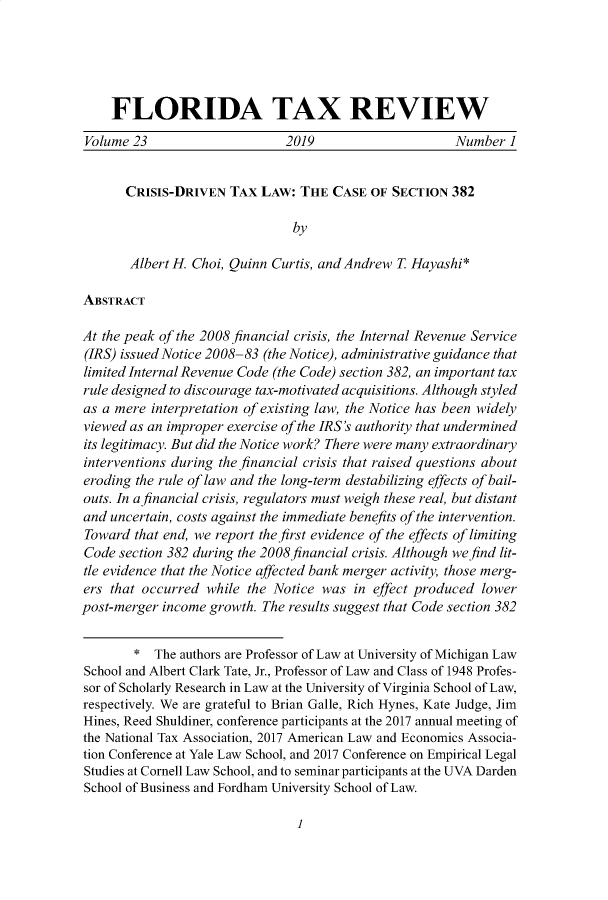 handle is hein.journals/ftaxr23 and id is 1 raw text is: 





     FLORIDA TAX REVIEW
 Volume 23                     2019                     Number  1


       CRISIS-DRIVEN  TAX  LAW:  THE  CASE OF  SECTION  382

                                by

       Albert H. Choi, Quinn Curtis, and Andrew T Hayashi*

ABSTRACT

At the peak of the 2008 financial crisis, the Internal Revenue Service
(IRS) issued Notice 2008-83 (the Notice), administrative guidance that
limited Internal Revenue Code (the Code) section 382, an important tax
rule designed to discourage tax-motivated acquisitions. Although styled
as a mere  interpretation of existing law, the Notice has been widely
viewed as an improper exercise of the IRS's authority that undermined
its legitimacy. But did the Notice work? There were many extraordinary
interventions during the financial crisis that raised questions about
eroding the rule of law and the long-term destabilizing effects of bail-
outs. In a financial crisis, regulators must weigh these real, but distant
and uncertain, costs against the immediate benefits of the intervention.
Toward  that end, we report the first evidence of the effects of limiting
Code  section 382 during the 2008 financial crisis. Although we find lit-
tle evidence that the Notice affected bank merger activity, those merg-
ers that occurred  while the Notice was  in effect produced lower
post-merger income growth. The results suggest that Code section 382


        *  The authors are Professor of Law at University of Michigan Law
School and Albert Clark Tate, Jr., Professor of Law and Class of 1948 Profes-
sor of Scholarly Research in Law at the University of Virginia School of Law,
respectively. We are grateful to Brian Galle, Rich Hynes, Kate Judge, Jim
Hines, Reed Shuldiner, conference participants at the 2017 annual meeting of
the National Tax Association, 2017 American Law and Economics Associa-
tion Conference at Yale Law School, and 2017 Conference on Empirical Legal
Studies at Cornell Law School, and to seminar participants at the UVA Darden
School of Business and Fordham University School of Law.


1


