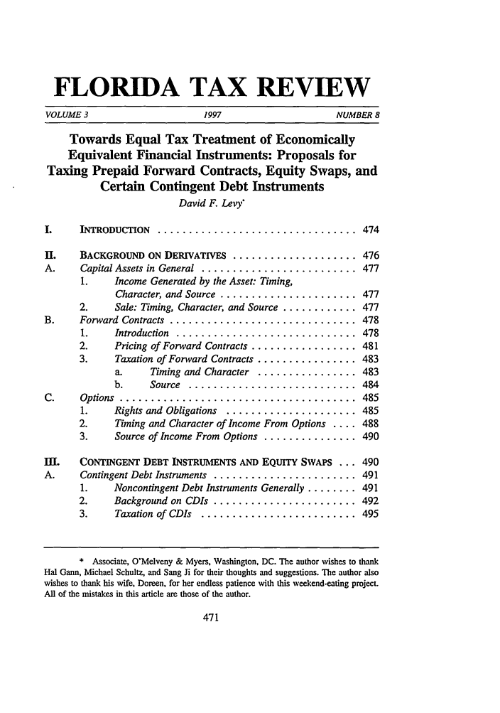 handle is hein.journals/ftaxr3 and id is 499 raw text is: FLORIDA TAX REVIEWVOLUME 3                 1997                NUMBER 8Towards Equal Tax Treatment of EconomicallyEquivalent Financial Instruments: Proposals forTaxing Prepaid Forward Contracts, Equity Swaps, andCertain Contingent Debt InstrumentsDavid F. Levy'I.   INTRODUCTION  ................................  474H.    BACKGROUND ON DERIVATIVES .................... 476A.     Capital Assets in General ......................... 4771.    Income Generated by the Asset: Timing,Character, and Source ...................... 4772.     Sale: Timing, Character, and Source ............ 477B.     Forward  Contracts  ..............................   4781.    Introduction  .............................    4782.     Pricing of Forward Contracts ................. 4813.     Taxation of Forward Contracts ................ 483a.     Timing and Character ................ 483b.     Source  ...........................     484C.     Options  ......................................      4851.    Rights and Obligations ..................... 4852.     Timing and Character of Income From Options .... 4883.     Source of Income From Options ............... 490m.     CONTINGENT DEBT INSTRUMENTS AND EQUITY SWAPS ... 490A.     Contingent Debt Instruments ....................... 4911.    Noncontingent Debt Instruments Generally ........ 4912.     Background on CDIs ....................... 4923.     Taxation of CDIs  .........................   495* Associate, O'Melveny & Myers, Washington, DC. The author wishes to thankHal Gann, Michael Schultz, and Sang Ji for their thoughts and suggestions. The author alsowishes to thank his wife, Doreen, for her endless patience with this weekend-eating project.All of the mistakes in this article are those of the author.