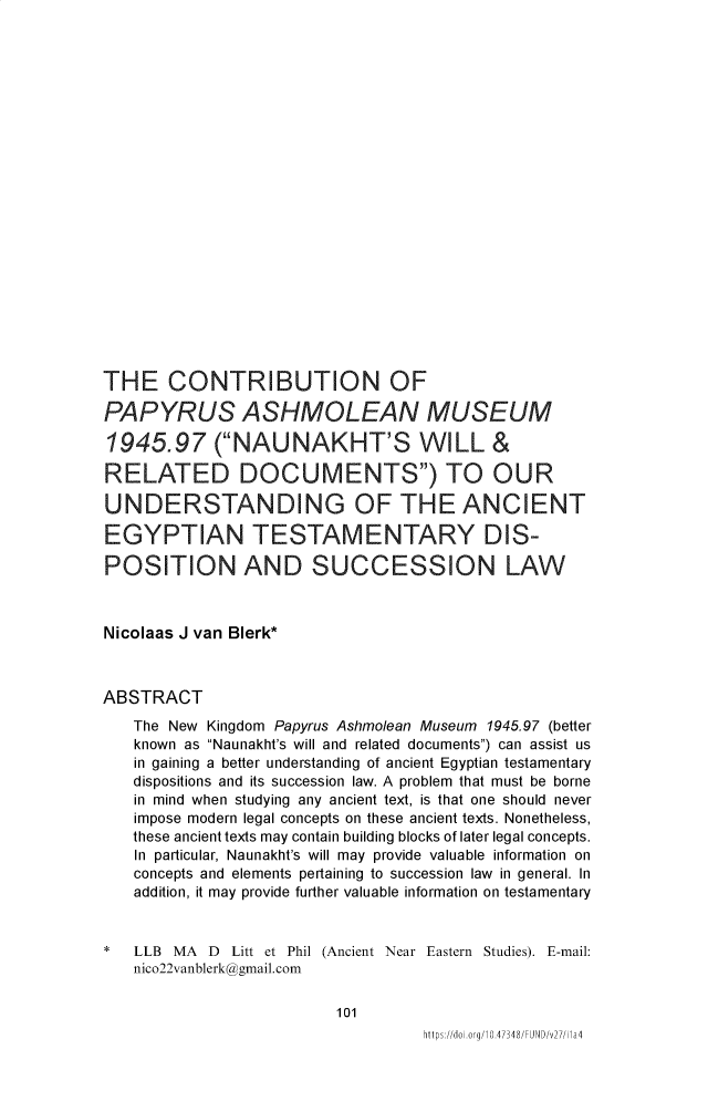 handle is hein.journals/fundmna27 and id is 107 raw text is: THE CONTRIBUTION OFPAPYRUS ASHMOLEAN MUSEUM1945.97 (NAUNAKHT'S WILL &RELATED DOCUMENTS) TO OURUNDERSTANDING OF THE ANCIENTEGYPTIAN TESTAMENTARY DIS-POSITION AND SUCCESSION LAWNicolaas J van Blerk*ABSTRACT   The New Kingdom Papyrus Ashmolean Museum 1945.97 (better   known as Naunakht's will and related documents) can assist us   in gaining a better understanding of ancient Egyptian testamentary   dispositions and its succession law. A problem that must be borne   in mind when studying any ancient text, is that one should never   impose modern legal concepts on these ancient texts. Nonetheless,   these ancient texts may contain building blocks of later legal concepts.   In particular, Naunakht's will may provide valuable information on   concepts and elements pertaining to succession law in general. In   addition, it may provide further valuable information on testamentary*  LLB  MA D      Litt et Phil (Ancient Near Eastern Studies). E-mail:   nico22vanblerk@gmail.com                         101                                   https://do&.org/10.47348/FUND/v27/Ma4