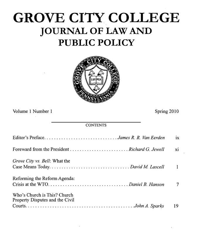 handle is hein.journals/gcjlpp1 and id is 1 raw text is: GROVE CITY COLLEGE
JOURNAL OF LAW AND
PUBLIC POLICY

Volume 1 Number I

Spring 2010

CONTENTS

Editor's Preface .............................. James R. R. Van Eerden
Foreward from the President ........................ Richard G. Jewell
Grove City vs. Bell: What the
Case Means Today ................................. David M  Lascell
Reforming the Reform Agenda:
Crisis at the W TO ................................. Daniel B. Hanson
Who's Church is This? Church
Property Disputes and the Civil
Courts ............................................. John  A. Sparks


