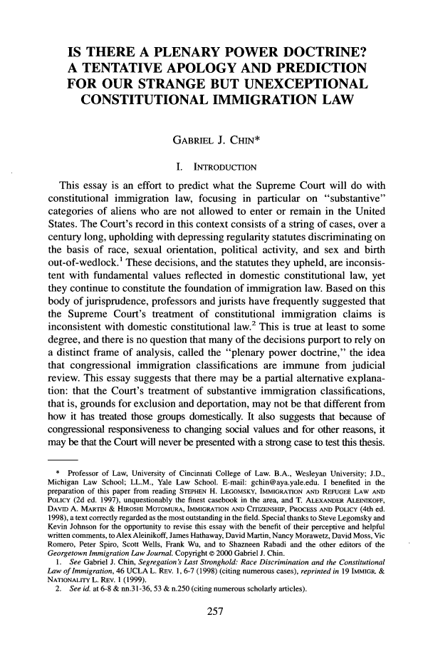 handle is hein.journals/geoimlj14 and id is 267 raw text is: IS THERE A PLENARY POWER DOCTRINE?A TENTATIVE APOLOGY AND PREDICTIONFOR OUR STRANGE BUT UNEXCEPTIONALCONSTITUTIONAL IMMIGRATION LAWGABRIEL J. CHIN*I. INTRODUCTIONThis essay is an effort to predict what the Supreme Court will do withconstitutional immigration law, focusing in particular on substantivecategories of aliens who are not allowed to enter or remain in the UnitedStates. The Court's record in this context consists of a string of cases, over acentury long, upholding with depressing regularity statutes discriminating onthe basis of race, sexual orientation, political activity, and sex and birthout-of-wedlock.1 These decisions, and the statutes they upheld, are inconsis-tent with fundamental values reflected in domestic constitutional law, yetthey continue to constitute the foundation of immigration law. Based on thisbody of jurisprudence, professors and jurists have frequently suggested thatthe Supreme Court's treatment of constitutional immigration claims isinconsistent with domestic constitutional law.2 This is true at least to somedegree, and there is no question that many of the decisions purport to rely ona distinct frame of analysis, called the plenary power doctrine, the ideathat congressional immigration classifications are immune from judicialreview. This essay suggests that there may be a partial alternative explana-tion: that the Court's treatment of substantive immigration classifications,that is, grounds for exclusion and deportation, may not be that different fromhow it has treated those groups domestically. It also suggests that because ofcongressional responsiveness to changing social values and for other reasons, itmay be that the Court will never be presented with a strong case to test this thesis.* Professor of Law, University of Cincinnati College of Law. B.A., Wesleyan University; J.D.,Michigan Law School; LL.M., Yale Law School. E-mail: gchin@aya.yale.edu. I benefited in thepreparation of this paper from reading STEPHEN H. LEGOMSKY, IMMIGRATION AND REFUGEE LAW ANDPOLICY (2d ed. 1997), unquestionably the finest casebook in the area, and T. ALEXANDER ALEINIKOFF,DAVID A. MARTIN & HIROSHI MOTOMURA, IMMIGRATION AND CITIZENSHIP, PROCESS AND POLICY (4th ed.1998), a text correctly regarded as the most outstanding in the field. Special thanks to Steve Legomsky andKevin Johnson for the opportunity to revise this essay with the benefit of their perceptive and helpfulwritten comments, to Alex Aleinikoff, James Hathaway, David Martin, Nancy Morawetz, David Moss, VicRomero, Peter Spiro, Scott Wells, Frank Wu, and to Shazneen Rabadi and the other editors of theGeorgetown Immigration Law Journal. Copyright © 2000 Gabriel J. Chin.1. See Gabriel J. Chin, Segregation's Last Stronghold: Race Discrimination and the ConstitutionalLaw of Immigration, 46 UCLA L. REV. 1, 6-7 (1998) (citing numerous cases), reprinted in 19 IMMIGR. &NATIONALITY L. REV. 1 (1999).2. See id. at 6-8 & nn.31-36, 53 & n.250 (citing numerous scholarly articles).