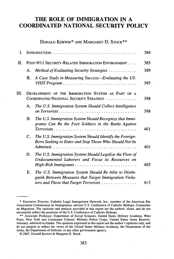 handle is hein.journals/geoimlj21 and id is 389 raw text is: THE ROLE OF IMMIGRATION IN A
COORDINATED NATIONAL SECURITY POLICY
DONALD KERWIN* AND MARGARET D. STOCK**
I.  INTRODUCTION  ....................................             384
II. POST-9/11 SECURITY-RELATED IMMIGRATION ENVIONMENT ....          385
A. Method of Evaluating Security Strategies ............       389
B. A Case Study in Measuring Success-Evaluating the US-
VISIT  Program  ...............................           395
III. DEVELOPMENT OF THE IMMIGRATION SYSTEM AS PART OF A
COORDINATED NATIONAL SECURITY STRATEGY ................ 398
A. The U.S. Immigration System Should Collect Intelligence
on  Terrorists .................................           398
B. The U.S. Immigration System Should Recognize that Immi-
grants Can Be the Foot Soldiers in the Battle Against
Terrorism  ...................................            401
C. The U.S. Immigration System Should Identify the Foreign-
Born Seeking to Enter and Stop Those Who Should Not be
Adm  itted  ....................................           401
D. The U.S. Immigration System Should Legalize the Flow of
Undocumented Laborers and Focus its Resources on
High-Risk Immigrants ...........................           405
E. The U.S. Immigration System Should Be Able to Distin-
guish Between Measures that Target Immigration Viola-
tors and Those that Target Terrorists ...............     413
* Executive Director, Catholic Legal Immigration Network, Inc., member of the American Bar
Association Commission on Immigration, advisor U.S. Conference of Catholic Bishops, Committee
on Migration. The opinions and analysis provided in this report are the authors' alone, and do not
necessarily reflect the positions of the U.S. Conference of Catholic Bishops.
** Associate Professor, Department of Social Sciences, United States Military Academy, West
Point, New York and Lieutenant Colonel, Military Police Corps, United States Army Reserve.
Attorney, admitted in Alaska. The opinions expressed in this report are the author's opinions only, and
do not purport to reflect the views of the United States Military Academy, the Department of the
Army, the Department of Defense, or any other government agency.
© 2007, Donald Kerwin & Margaret D. Stock.


