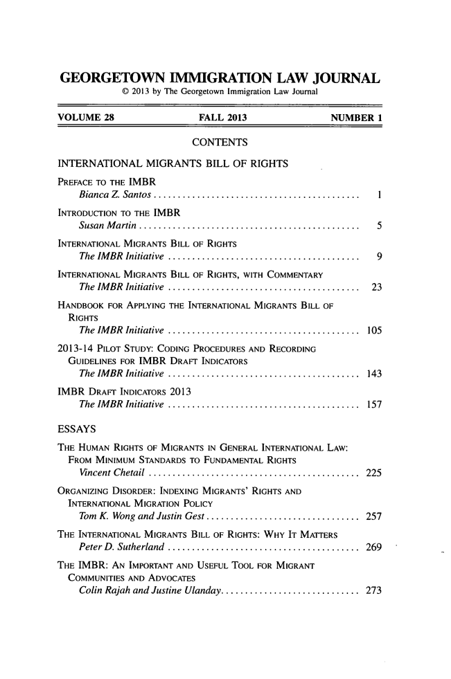 handle is hein.journals/geoimlj28 and id is 1 raw text is: GEORGETOWN IMMIGRATION LAW JOURNAL© 2013 by The Georgetown Immigration Law JournalVOLUME 28                    FALL 2013                  NUMBER 1CONTENTSINTERNATIONAL MIGRANTS BILL OF RIGHTSPREFACE TO THE IMBRBianca  Z. Santos  ........................................... IINTRODUCTION TO THE IMBRSusan  M artin  .............................................. 5INTERNATIONAL MIGRANTS BILL OF RIGHTSThe  IM BR  Initiative  ........................................ 9INTERNATIONAL MIGRANTS BILL OF RIGHTS, WITH COMMENTARYThe  IM BR  Initiative  ........................................  23HANDBOOK FOR APPLYING THE INTERNATIONAL MIGRANTS BILL OFRIGHTSThe  IM BR  Initiative  ........................................  1052013-14 PILOT STUDY: CODING PROCEDURES AND RECORDINGGUIDELINES FOR IMBR DRAFT INDICATORSThe  IM BR  Initiative  ........................................  143IMBR DRAFT INDICATORS 2013The  IM BR  Initiative  ........................................  157ESSAYSTHE HUMAN RIGHTS OF MIGRANTS IN GENERAL INTERNATIONAL LAW:FROM MINIMUM STANDARDS TO FUNDAMENTAL RIGHTSVincent Chetail  ............................................  225ORGANIZING DISORDER: INDEXING MIGRANTS' RIGHTS ANDINTERNATIONAL MIGRATION POLICYTom  K. Wong and Justin  Gest ................................  257THE INTERNATIONAL MIGRANTS BILL OF RIGHTS: WHY IT MATTERSPeter D . Sutherland  ........................................  269THE IMBR: AN IMPORTANT AND USEFUL TOOL FOR MIGRANTCOMMUNITIES AND ADVOCATESColin Rajah and Justine Ulanday ............................. 273