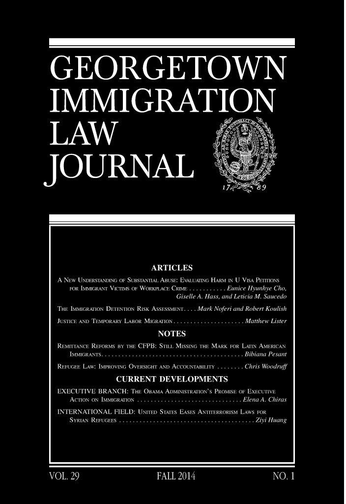 handle is hein.journals/geoimlj29 and id is 1 raw text is:                             ARTICLESA NEw UNDERSTANDING OF SUBSTANTIAL ABUSE: EVALUATING HARM IN U VISA PETITIONS    FOR IMMIGRANT VICTIMS OF WORKPLACE CRIME ........... Eunice Hyunhye Cho,                                    Giselle A. Hass, and Leticia M. SaucedoTHE IMMIGRATION DETENTION RISK ASSESSMENT .... Mark Noferi and Robert KoulishJUSTICE AND TEMPORARY LABOR MIGRATION ..................... Matthew Lister                              NOTESREMITTANCE REFORMS BY THE CFPB: STILL MISSING THE MARK FOR LATIN AMERICAN    IMMIGRANTS .......................................... Bibiana  PesantREFUGEE LAw: IMPROVING OVERSIGHT AND ACCOUNTABILITY ........ Chris Woodruff                  CURRENT DEVELOPMENTSEXECUTIVE BRANCH: THE OBAMA ADMINISTRATION'S PROMISE OF EXECUTIVE    ACTION ON IMMIGRATION  ............................... Elena A. ChirasINTERNATIONAL FIELD: UNITED STATES EASES ANTITERRORISM LAWS FOR    SYRIAN REFUGEES ........................................ Ziyi H uang