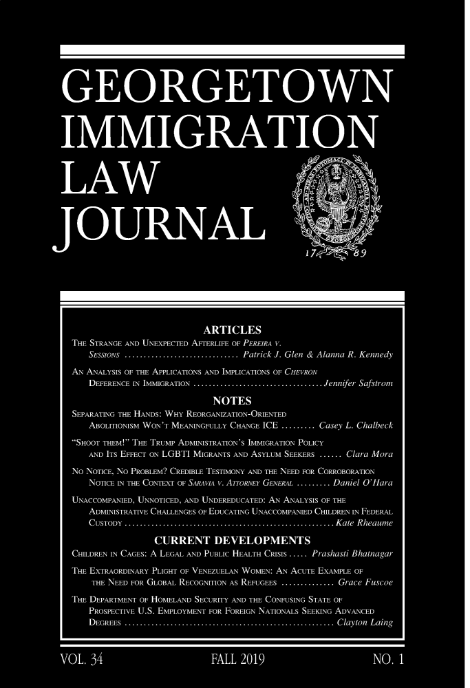 handle is hein.journals/geoimlj34 and id is 1 raw text is:                             ARTICLESTHE STRANGE AND UNEXPECTED AFTERLIFE OF PEREIRA V.    SEssioNs .............................. Patrick J. Glen & Alanna R. KennedyAN ANALYSIS OF THE APPLICATIONS AND IMPLICATIONS OF CHEVRON    DEFERENCE IN IMMIGRATION .................................. Jennifer Safstrom                              NOTESSEPARATING THE HANDS: WHY REORGANIZATION-ORIENTED    ABOLITIONISM WON'T MEANINGFULLY CHANGE ICE ......... Casey L. ChalbeckSHOOT THEM! THE TRUMP ADMINISTRATION'S IMMIGRATION POLICY    AND ITS EFFECT ON LGBTI MIGRANTS AND ASYLUM SEEKERS ...... Clara MoraNo NOTICE, No PROBLEM? CREDIBLE TESTIMONY AND THE NEED FOR CORROBORATION    NOTICE IN THE CONTEXT OF SARAm  v. ATTORNEY GENERAL ......... Daniel OHaraUNACCOMPANIED, UNNOTICED, AND UNDEREDUCATED: AN ANALYSIS OF THE    ADMINISTRATIVE CHALLENGES OF EDUCATING UNACCOMPANIED CHILDREN IN FEDERAL    CUSTODY ....................................................... K ate  Rheaum e                  CURRENT DEVELOPMENTSCHILDREN IN CAGES: A LEGAL AND PUBLIC HEALTH CRISIS ..... Prashasti BhatnagarTHE EXTRAORDINARY PLIGHT OF VENEZUELAN WOMEN: AN ACUTE EXAMPLE OF    THE NEED FORGLOBAL RECOGNITION As REFUGEES .............. Grace FuscoeTHE DEPARTMENT OF HOMELAND SECURITY AND THE CONFUSING STATE OF    PROSPECTIVE U.S. EMPLOYMENT FOR FOREIGN NATIONALS SEEKING ADVANCED    D EGREES  ....................................................... C layton  Laing