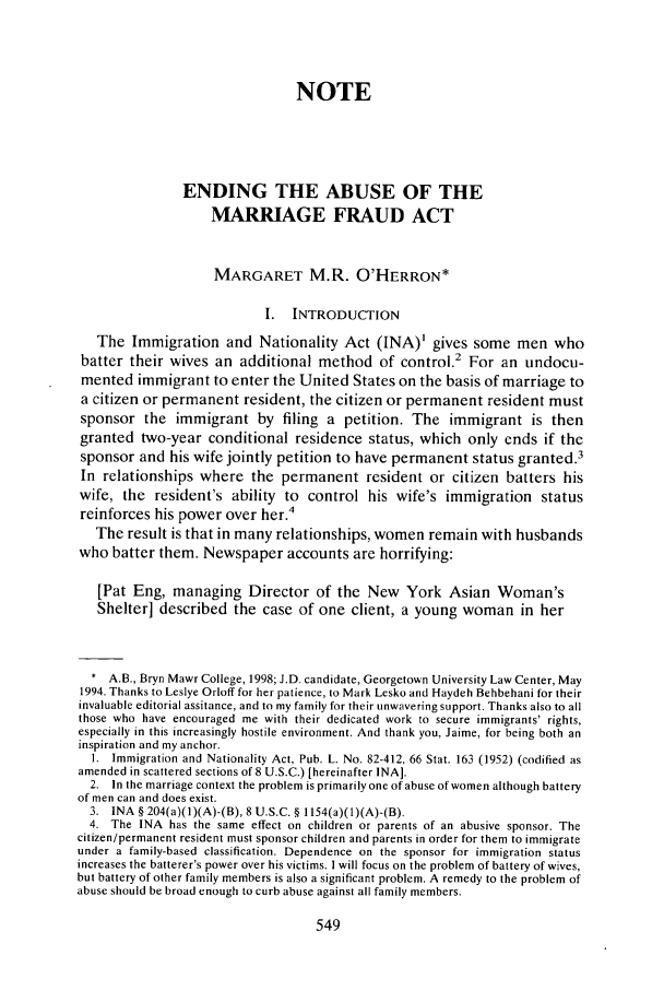handle is hein.journals/geoimlj7 and id is 561 raw text is: NOTE
ENDING THE ABUSE OF THE
MARRIAGE FRAUD ACT
MARGARET M.R. O'HERRON*
I.  INTRODUCTION
The Immigration and Nationality Act (INA)' gives some men who
batter their wives an additional method of control.2 For an undocu-
mented immigrant to enter the United States on the basis of marriage to
a citizen or permanent resident, the citizen or permanent resident must
sponsor the immigrant by filing a petition. The immigrant is then
granted two-year conditional residence status, which only ends if the
sponsor and his wife jointly petition to have permanent status granted.3
In relationships where the permanent resident or citizen batters his
wife, the resident's ability to control his wife's immigration status
reinforces his power over her.4
The result is that in many relationships, women remain with husbands
who batter them. Newspaper accounts are horrifying:
[Pat Eng, managing Director of the New York Asian Woman's
Shelter] described the case of one client, a young woman in her
A.B., Bryn Mawr College, 1998; J.D. candidate, Georgetown University Law Center, May
1994. Thanks to Leslye Orloff for her patience, to Mark Lesko and Haydeh Behbehani for their
invaluable editorial assitance, and to my family for their unwavering support. Thanks also to all
those who have encouraged me with their dedicated work to secure immigrants' rights,
especially in this increasingly hostile environment. And thank you, Jaime, for being both an
inspiration and my anchor.
1. Immigration and Nationality Act, Pub. L. No. 82-412, 66 Stat. 163 (1952) (codified as
amended in scattered sections of 8 U.S.C.) [hereinafter INA].
2. In the marriage context the problem is primarily one of abuse of women although battery
of men can and does exist.
3. INA § 204(a)(I)(A)-(B), 8 U.S.C. § 1154(a)(1)(A)-(B).
4. The INA has the same effect on children or parents of an abusive sponsor. The
citizen/permanent resident must sponsor children and parents in order for them to immigrate
under a family-based classification. Dependence on the sponsor for immigration status
increases the batterer's power over his victims. I will focus on the problem of battery of wives,
but battery of other family members is also a significant problem. A remedy to the problem of
abuse should be broad enough to curb abuse against all family members.


