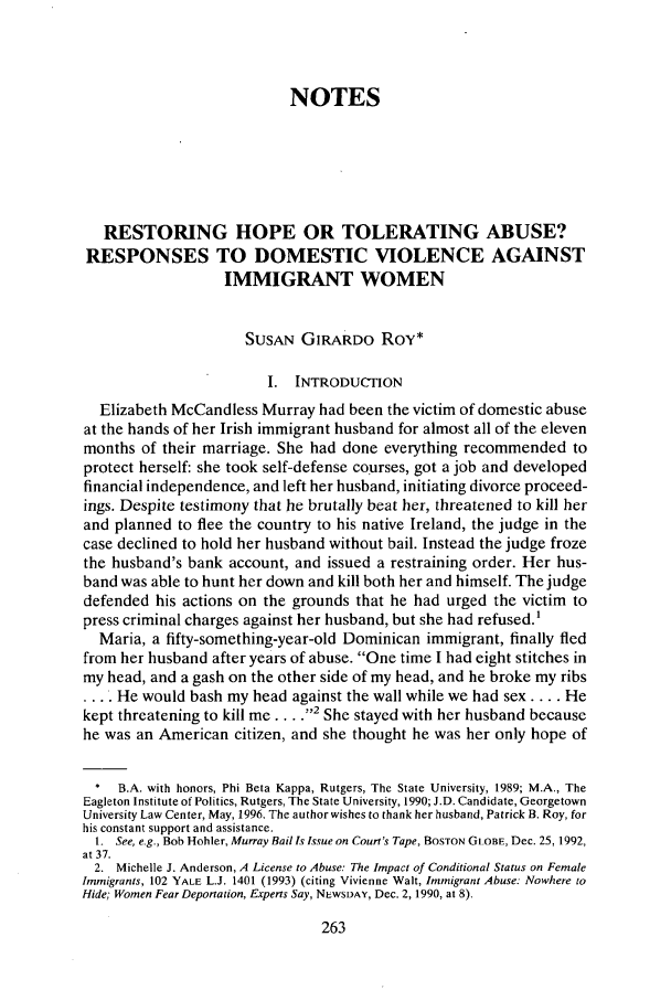 handle is hein.journals/geoimlj9 and id is 273 raw text is: NOTESRESTORING HOPE OR TOLERATING ABUSE?RESPONSES TO DOMESTIC VIOLENCE AGAINSTIMMIGRANT WOMENSusAN GIRARDO Roy*I. INTRODUCTIONElizabeth McCandless Murray had been the victim of domestic abuseat the hands of her Irish immigrant husband for almost all of the elevenmonths of their marriage. She had done everything recommended toprotect herself: she took self-defense courses, got a job and developedfinancial independence, and left her husband, initiating divorce proceed-ings. Despite testimony that he brutally beat her, threatened to kill herand planned to flee the country to his native Ireland, the judge in thecase declined to hold her husband without bail. Instead the judge frozethe husband's bank account, and issued a restraining order. Her hus-band was able to hunt her down and kill both her and himself. The judgedefended his actions on the grounds that he had urged the victim topress criminal charges against her husband, but she had refused.'Maria, a fifty-something-year-old Dominican immigrant, finally fledfrom her husband after years of abuse. One time I had eight stitches inmy head, and a gash on the other side of my head, and he broke my ribs... He would bash my head against the wall while we had sex .... Hekept threatening to kill me .... ' She stayed with her husband becausehe was an American citizen, and she thought he was her only hope of* B.A. with honors, Phi Beta Kappa, Rutgers, The State University, 1989; M.A., TheEagleton Institute of Politics, Rutgers, The State University, 1990; J.D. Candidate, GeorgetownUniversity Law Center, May, 1996, The author wishes to thank her husband, Patrick B. Roy, forhis constant support and assistance.1. See, e.g., Bob Hohler, Murray Bail Is Issue on Court's Tape, BOSTON GLOBE, Dec. 25,1992,at 37.2. Michelle J. Anderson, A License to Abuse: The Impact of Conditional Status on FemaleImmigrants, 102 YALE L.J. 1401 (1993) (citing Vivienne Wait, Immigrant Abuse: Nowhere toHide; Women Fear Deportation, Experts Say, NEWSDAY, Dec. 2,1990, at 8).