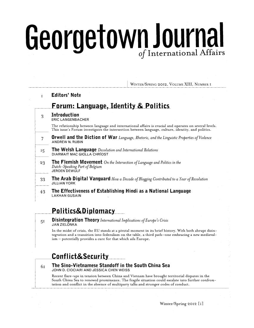 handle is hein.journals/geojaf13 and id is 1 raw text is: Georgetown Journalof International AffairsWINTER/SPRING 920192, VOLUME XI1I, NUMBER I1    Editors' NoteForum: Language, Identity & Politics3    IntroductionERIC LANGENBACHERThe relationship between language and international affairs is crucial and operates on several levels.This issue's Forum investigates the intersection between language, culture, identity, and politics.7    Orwell and the Diction of War Language, Rhetoric, and the Linguistic Properties of ViolenceANDREW N. RUBIN15   The Welsh Language Devolution and International RelationsDIARMAIT MAC GIOLLA CHRIOST23    The Flemish Movement On the Intersection of Language and Politics in theDutch -Speaking Part ofBelgiumJEROEN DEWULF33   The Arab Digital Vanguard How a Decade ofBloggng Contributed to a Year ofRevolutionJILLIAN YORK43    The Effectiveness of Establishing Hindi as a National LanguageLAKHAN GUSAINPolitics Diolomacy51    Disintegration Theory International Implications of Europe's CrisisJAN ZIELONKAIn the midst of crisis, the EU stands at a pivotal moment in its brief history. With both abrupt disin-tegration and a transition into federalism on the table, a third path-one embracing a new medieval-ism - potentially provides a cure for that which ails Europe.Conflict&Security6,   The Sino-Vietnamese Standoff in the South China SeaJOHN D. CIOCIARI AND JESSICA CHEN WEISSRecent flare-ups in tension between China and Vietnam have brought territorial disputes in theSouth China Sea to renewed prominence. The fragile situation could escalate into further confron-tation and conflict in the absence of multiparty talks and stronger codes of conduct.Winter/Spring 2012 li]