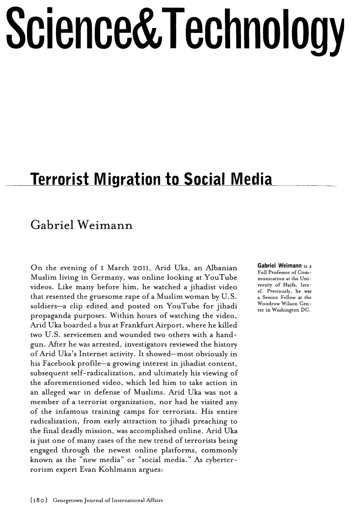 handle is hein.journals/geojaf16 and id is 188 raw text is: Science&Technology      Terrorist Miaration to Social MediaGabriel WeimannOn  the evening of I March 2o1, Arid Uka, an AlbanianMuslim living in Germany, was online looking at YouTubevideos. Like many before him, he watched a jihadist videothat resented the gruesome rape of a Muslim woman by U.S.soldiers-a clip edited and posted on YouTube for jihadipropaganda purposes. Within hours of watching the video,Arid Uka boarded a bus at Frankfurt Airport, where he killedtwo U.S. servicemen and wounded two others with a hand-gun. After he was arrested, investigators reviewed the historyof Arid Uka's Internet activity. It showed-most obviously inhis Facebook profile-a growing interest in jihadist content,subsequent self-radicalization, and ultimately his viewing ofthe aforementioned video, which led him to take action inan alleged war in defense of Muslims. Arid Uka was not amember  of a terrorist organization, nor had he visited anyof the infamous training camps for terrorists. His entireradicalization, from early attraction to jihadi preaching tothe final deadly mission, was accomplished online. Arid Ukais just one of many cases of the new trend of terrorists beingengaged through the newest online platforms, commonlyknown  as the new media or social media. As cyberter-rorism expert Evan Kohlmann argues:Gabriel Weimann is aFull Professor of Com-munication at the Uni-versity of Haifa, Isra-el. Previously, he wasa Senior Fellow at theWoodrow Wilson Cen-ter in Washington DC.[180] Georgetown Journal of International Affairs