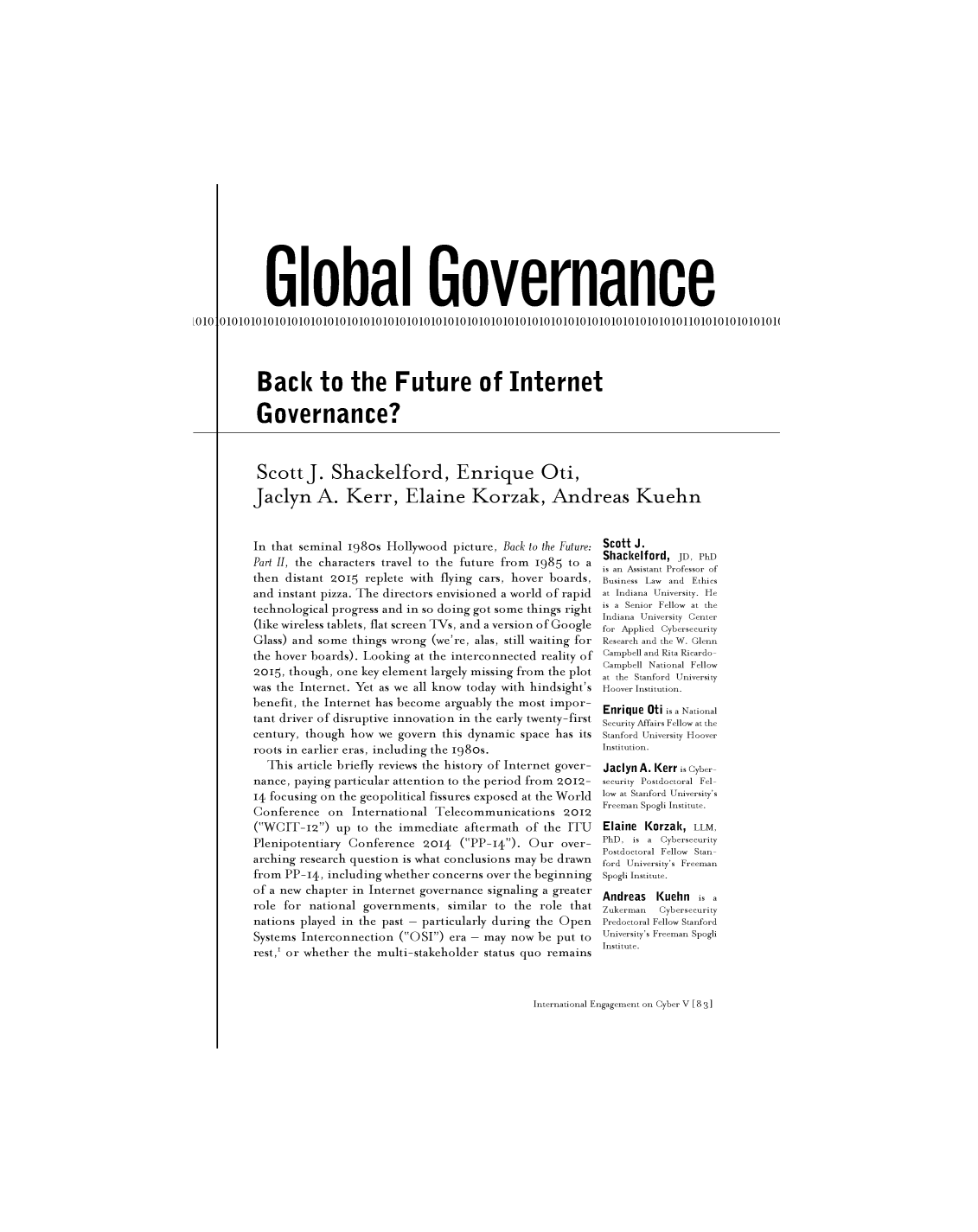 handle is hein.journals/geojaf16 and id is 610 raw text is:         Global Governance010101010101010101010101010101010101010101010101010101010101010101010101010101101010101010101(      Back to the Future of Internet      Governance?ScottJ. Shackelford, Enrique Oti,Jaclyn A. Kerr, Elaine Korzak, Andreas KuehnIn that seminal 1980s Hollywood  picture, Back to the Future:Part II, the characters travel to the future from 1985 to athen distant 2oi5  replete with flying cars, hover boards,and instant pizza. The directors envisioned a world of rapidtechnological progress and in so doing got some things right(like wireless tablets, flat screen TVs, and a version of GoogleGlass) and some  things wrong (we're, alas, still waiting forthe hover boards). Looking at the interconnected reality of2015, though, one key element largely missing from the plotwas the Internet. Yet as we all know today with hindsight'sbenefit, the Internet has become arguably the most impor-tant driver of disruptive innovation in the early twenty-firstcentury, though how  we govern  this dynamic space has itsroots in earlier eras, including the 1980s.  This  article briefly reviews the history of Internet gover-nance, paying particular attention to the period from 2012-14 focusing on the geopolitical fissures exposed at the WorldConference   on  International Telecommunications   2012(WCIT-12)   up to the immediate  aftermath  of the ITUPlenipotentiary Conference   2014  (PP-14). Our   over-arching research question is what conclusions may be drawnfrom PP-14,  including whether concerns over the beginningof a new chapter in Internet governance signaling a greaterrole for national  governments,  similar to the role thatnations played in the past - particularly during the OpenSystems Interconnection  (OSI) era - may now  be put torest,I or whether the multi-stakeholder status quo remainsScott J.Shackelford, JD, PhDis an Assistant Professor ofBusiness Law and Ethicsat Indiana University. Heis a Senior Fellow at theIndiana University Centerfor Applied CybersecurityResearch and the W. GlennCampbell and Rita Ricardo-Campbell National Fellowat the Stanford UniversityHoover Institution.Enrique Oti is a NationalSecurity Affairs Fellow at theStanford University HooverInstitution.Jaclyn A. Kerr is Cyber-security Postdoctoral Fel-low at Stanford University'sFreeman Spogli Institute.Elaine Korzak, LLM,PhD, is a CybersecurityPostdoctoral Fellow Stan-ford University's FreemanSpogli Institute.Andreas   (uehn is aZukerman     CybersecurityPredoctoral Fellow StanfordUniversity's Freeman SpogliInstitute.International Engagement on Cyber V [8 31010