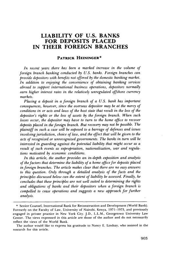 handle is hein.journals/geojintl11 and id is 921 raw text is: LIABILITY OF U.S. BANKS
FOR DEPOSITS PLACED
IN THEIR FOREIGN BRANCHES
PATRICK HEININGER*
In recent years there has been a marked increase in the volume of
foreign branch banking conducted by U.S. banks. Foreign branches can
provide depositors with benefits not offered by the domestic banking market.
In addition to enjoying the convenience of obtaining banking services
abroad to support international business operations, depositors normally
earn higher interest rates in the relatively unregulated offshore currency
markets.
Placing a deposit in a foreign branch of a U.S. bank has important
consequences, however, since the overseas depositor may be at the mercy of
conditions in or acts and laws of the host state that result in the loss of the
depositor's rights or the loss of assets by the foreign branch. When such
losses occur, the depositor may have to turn to the home office to recover
deposits placed in the foreign branch. But recovery may not be possible. The
plaintiff in such a case will be exposed to a barrage of defenses and issues
involving jurisdiction, choice of law, and the effect that will be given to the
acts of recognized or unrecognized governments. The banks in turn will be
interested in guarding against the potential liability that might occur as a
result of such events as expropriation, nationalization, war and regula-
tions motivated by economic conditions.
In this article, the author provides an in-depth exposition and analysis
of the factors that determine the liability of a home office for deposits placed
in foreign branches. The article makes clear that there are no easy answers
to this question. Only through a detailed analysis of the facts and the
principles discussed below can the extent of liability be assessed. Finally, he
concludes that these principles are not well suited to determining the rights
and obligations of banks and their depositors when a foreign branch is
compelled to cease operations and suggests a new approach for further
analysis.
* Senior Counsel, International Bank for Reconstruction and Development (World Bank).
Formerly on the Faculty of Law, University of Nairobi, Kenya, 1971-1973, and previously
engaged in private practice in New York City. J.D., L.L.M., Georgetown University Law
Center. The views expressed in this article are those of the author and do not necessarily
reflect the views of the World Bank.
The author would like to express his gratitude to Nancy E. Lindsay, who assisted in the
research for this article.


