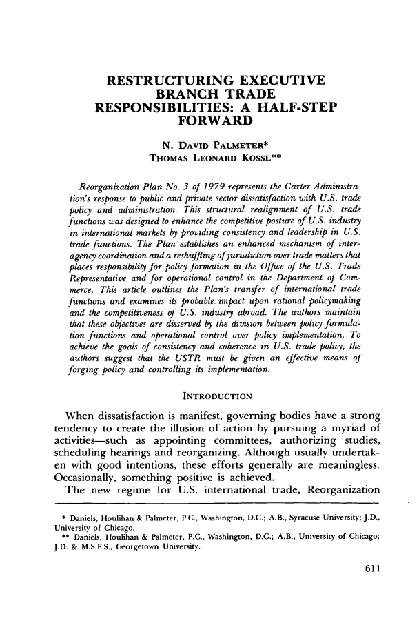 handle is hein.journals/geojintl12 and id is 621 raw text is: RESTRUCTURING EXECUTIVE
BRANCH TRADE
RESPONSIBILITIES: A HALF-STEP
FORWARD
N. DAVID PALMETER*
THOMAS LEONARD KosSL**
Reorganization Plan No. 3 of 1979 represents the Carter Administra-
tion's response to public and private sector dissatisfaction with U.S. trade
policy and administration. This structural realignment of U.S. trade
functions was designed to enhance the competitive posture of U.S. industry
in international markets by providing consistency and leadership in U.S.
trade functions. The Plan establishes an enhanced mechanism of inter-
agency coordination and a reshuffling ofjurisdiction over trade matters that
places responsibility for policy formation in the Office of the U.S. Trade
Representative and for operational control in the Department of Com-
merce. This article outlines the Plan's transfer of international trade
functions and examines its probable. impact upon rational policymaking
and the competitiveness of U.S. industry abroad. The authors maintain
that these objectives are disserved by the division between policy formula-
tion functions and operational control over policy implementation. To
achieve the goals of consistency and coherence in U.S. trade policy, the
authors suggest that the USTR must be given an effective means of
forging policy and controlling its implementation.
INTRODUCTION
When dissatisfaction is manifest, governing bodies have a strong
tendency to create the illusion of action by pursuing a myriad of
activities-such as appointing committees, authorizing studies,
scheduling hearings and reorganizing. Although usually undertak-
en with good intentions, these efforts generally are meaningless.
Occasionally, something positive is achieved.
The new regime for U.S. international trade, Reorganization
* Daniels, Houlihan & Palmeter, P.C., Washington, D.C.; A.B., Syracuse University; J.D.,
University of Chicago.
** Daniels, Houlihan & Palmeter, P.C., Washington, D.C.; A.B., University of Chicago;
J.D. & M.S.F.S., Georgetown University.


