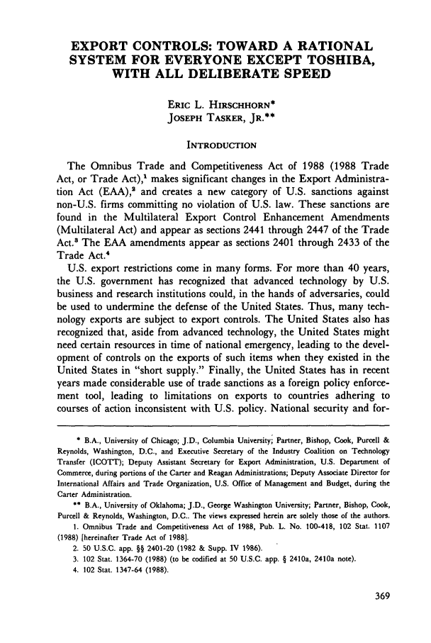 handle is hein.journals/geojintl20 and id is 379 raw text is: EXPORT CONTROLS: TOWARD A RATIONAL
SYSTEM FOR EVERYONE EXCEPT TOSHIBA,
WITH ALL DELIBERATE SPEED
ERIC L. HIRSCHHORN*
JOSEPH TASKER, JR.**
INTRODUCTION
The Omnibus Trade and Competitiveness Act of 1988 (1988 Trade
Act, or Trade Act),' makes significant changes in the Export Administra-
tion Act (EAA),' and creates a new category of U.S. sanctions against
non-U.S. firms committing no violation of U.S. law. These sanctions are
found in the Multilateral Export Control Enhancement Amendments
(Multilateral Act) and appear as sections 2441 through 2447 of the Trade
Act.' The EAA amendments appear as sections 2401 through 2433 of the
Trade Act.4
U.S. export restrictions come in many forms. For more than 40 years,
the U.S. government has recognized that advanced technology by U.S.
business and research institutions could, in the hands of adversaries, could
be used to undermine the defense of the United States. Thus, many tech-
nology exports are subject to export controls. The United States also has
recognized that, aside from advanced technology, the United States might
need certain resources in time of national emergency, leading to the devel-
opment of controls on the exports of such items when they existed in the
United States in short supply. Finally, the United States has in recent
years made considerable use of trade sanctions as a foreign policy enforce-
ment tool, leading to limitations on exports to countries adhering to
courses of action inconsistent with U.S. policy. National security and for-
B.A., University of Chicago; J.D., Columbia University; Partner, Bishop, Cook, Purcell &
Reynolds, Washington, D.C., and Executive Secretary of the Industry Coalition on Technology
Transfer (ICOTT); Deputy Assistant Secretary for Export Administration, U.S. Department of
Commerce, during portions of the Carter and Reagan Administrations; Deputy Associate Director for
International Affairs and Trade Organization, U.S. Office of Management and Budget, during the
Carter Administration.
** B.A., University of Oklahoma; J.D., George Washington University; Partner, Bishop, Cook,
Purcell & Reynolds, Washington, D.C.. The views expressed herein are solely those of the authors.
1. Omnibus Trade and Competitiveness Act of 1988, Pub. L. No. 100-418, 102 Stat. 1107
(1988) [hereinafter Trade Act of 1988].
2. 50 U.S.C. app. §§ 2401-20 (1982 & Supp. IV 186).
3. 102 Stat. 1364-70 (1988) (to be codified at 50 U.S.C. app. § 2410a, 2410a note).
4. 102 Stat. 1347-64 (1988).


