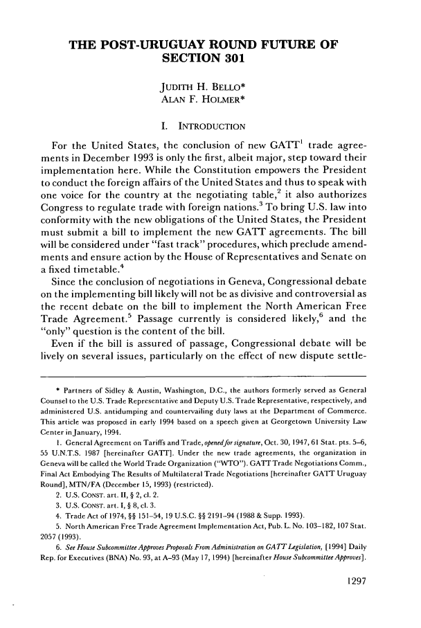 handle is hein.journals/geojintl25 and id is 1309 raw text is: THE POST-URUGUAY ROUND FUTURE OF
SECTION 301
JUDITH H. BELLO*
ALAN F. HOLMER*
I. INTRODUCTION
For the United States, the conclusion of new GATT' trade agree-
ments in December 1993 is only the first, albeit major, step toward their
implementation here. While the Constitution empowers the President
to conduct the foreign affairs of the United States and thus to speak with
one voice for the country at the negotiating table,2 it also authorizes
Congress to regulate trade with foreign nations.3 To bring U.S. law into
conformity with the new obligations of the United States, the President
must submit a bill to implement the new GATT agreements. The bill
will be considered under fast track procedures, which preclude amend-
ments and ensure action by the House of Representatives and Senate on
a fixed timetable.4
Since the conclusion of negotiations in Geneva, Congressional debate
on the implementing bill likely will not be as divisive and controversial as
the recent debate on the bill to implement the North American Free
Trade Agreement.5 Passage currently is considered likely,6 and the
only question is the content of the bill.
Even if the bill is assured of passage, Congressional debate will be
lively on several issues, particularly on the effect of new dispute settle-
* Partners of Sidley & Austin, Washington, D.C., the authors formerly served as General
Counsel to the U.S. Trade Representative and Deputy U.S. Trade Representative, respectively, and
administered U.S. antidumping and countervailing duty laws at the Department of Commerce.
This article was proposed in early 1994 based on a speech given at Georgetown University Law
Center inJanuary, 1994.
1. General Agreement on Tariffs and Trade, openedfor signature, Oct. 30, 1947, 61 Stat. pts. 5-6,
55 U.N.T.S. 1987 [hereinafter GATT]. Under the new trade agreements, the organization in
Geneva will be called the World Trade Organization (WTO). GATT Trade Negotiations Comm.,
Final Act Embodying The Results of Multilateral Trade Negotiations [hereinafter GAT Uruguay
Round], MTN/FA (December 15, 1993) (restricted).
2. U.S. CONST. art. II, § 2, cl. 2.
3. U.S. CONST. art. I, § 8, cl. 3.
4. Trade Act of 1974, §§ 151-54, 19 U.S.C. §§ 2191-94 (1988 & Supp. 1993).
5. North American Free Trade Agreement Implementation Act, Pub. L. No. 103-182, 107 Stat.
2057 (1993).
6. See House Subcommittee Approves Proposals From Administration on GA TT Legislation, [1994] Daily
Rep. for Executives (BNA) No. 93, at A-93 (May 17, 1994) [hereinafter House Subcommittee Approves].

1297



