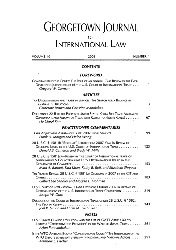 handle is hein.journals/geojintl40 and id is 1 raw text is: GEORGETOWN JOURNAL
OF
INTERNATIONAL LAW
VOLUME 40                       2008                      NUMBER 1
CONTENTS
FOREWORD
COMPLEMENTING THE COURT: THE ROLE OF AN ANNUAL CASE REVIEW IN THE EVER-
DEVELOPING JURISPRUDENCE O'F THE U.S. COURT OF INTERNATIONAL TRADE ....  1
Gregory W. Carman
ARTICLES
TAX DISCRIMINATION AND TRADE IN SERVICES: THE SEARCH FOR A BALANCE IN
CANADA-U.S. RELATIONS .............................................  3
Catherine Brown and Christine Manolakas
DOES ANNEX 22-B OF THE PROPOSED UNITED STATES-KOREA FREE TRADE AGREEMENT
CONTEMPLATE AND ALLOW FOR TRADE WITH RESPECT TO NORTH KOREA? ........  67
Ho Cheol Kim
PRACTITIONER COMMENTARIES
TRADE ADJUSTMENT ASSISTANCE CASES: 2007 DEVELOPMENTS ............. ...  99
Frank H. Morgan and Helen Wong
28 U.S.C. § 1581 (i) RESIDUAL JURISDICTION: 2007 YEAR IN REVIEW OF
DECISIONS ISSUED BY THE U.S. COURT OF INTERNATIONAL TRADE ............  123
Donald B. Cameron and Brady W. Mills
28 U.S.C. § 1581 (c)-REVIEW BY THE COURT OF INTERNATIONAL TRADE OF
ANTIDUMPING & COUNTERVAILING DUTY DETERMINATIONS ISSUED BY THE
DEPARTMENT OF COMMERCE ........................................  153
Mark A. Barnett, Sara Khan, Kathy B. Reif, and Elizabeth Shryock
THE YEAR IN REVIEW: 28 U.S.C. § 1581 (a) DECISIONS IN 2007 BY THE CIT AND
O THERS  . .....................................................  183
Gilbert Lee Sandier and Morgan L. Frohman
U.S. COURT OF INTERNATIONAL TRADE DECISIONS DURING 2007 IN APPEALS OF
DETERMINATIONS OF THE U.S. INTERNATIONAL TRADE COMMISSION ............ 219
Joseph W. Dorn
DECISIONS OF THE COURT OF INTERNATIONAL TRADE UNDER 28 U.S.C. § 1582:
THE YEAR  IN  REVIEW  ............................................  243
Joel K. Simon and Hillel M. Tuchman
NOTES
U.S. CLIMATE CHANGE LEGISLATION AND THE USE OF GATT ARTICLE XX TO
JUSTIFY A COMPETITIVENESS PROVISION IN THE WAKE OF BRAZIL-TYRES .......  261
Arjun Ponnambalam
IS THE WTO APPELLATE BODY A CONSTITUTIONAL COURT? THE INTERACTION OF THE
WTO DISPUTE SETTLEMENT SYSTEM WITH REGIONAL AND NATIONAL ACTORS .....  291
Matthew E. Fischer


