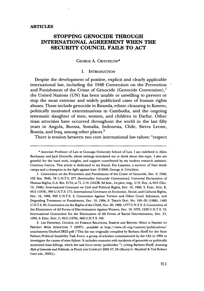 handle is hein.journals/geojintl40 and id is 315 raw text is: ARTICLESSTOPPING GENOCIDE THROUGHINTERNATIONAL AGREEMENT WHEN THESECURITY COUNCIL FAILS TO ACTGEORGE A. CRITCHLOW*I. INTRODUCTIONDespite the development of positive, explicit and clearly applicableinternational law, including the 1948 Convention on the Preventionand Punishment of the Crime of Genocide (Genocide Convention),'the United Nations (UN) has been unable or unwilling to prevent orstop the most extreme and widely publicized cases of human rightsabuses. These include genocide in Rwanda, ethnic cleansing in Kosovo,politically motivated exterminations in Cambodia, and the ongoingsystematic slaughter of men, women, and children in Darfur. Othermass atrocities have occurred throughout the world in the last fiftyyears in Angola, Burma, Somalia, Indonesia, Chile, Sierra Leone,Bosnia, and Iraq, among other places.2There is tension between two core international law values: respect* Associate Professor of Law at Gonzaga University School of Law. I am indebted to AllenBuchanan and Jack Donnelly, whose writings stimulated me to think about this topic. I also amgrateful for the hard work, insights, and support contributed by my student research assistant,Courtney Garcea. This article is dedicated to my friend, Eva Lassman, a survivor of Nazi deathcamps and a champion in the fight against hate. © 2009, George A. Critchlow.1. Convention on the Prevention and Punishment of the Crime of Genocide, Dec. 9, 1948;102 Stat. 3045, 78 U.N.T.S. 277 [hereinafter Genocide Convention]; Universal Declaration ofHuman Rights, G.A. Res. 217A, at 71, U.N. GAOR, 3d Sess., 1st plen. mtg., U.N. Doc. A/810. (Dec.12, 1948); International Covenant on Civil and Political Rights, Dec. 16, 1966, S. EXEC. Doc. E,95-2 (1978), 999 U.N.T.S. 171; International Covenant on Economic, Social, and Cultural Rights,Dec. 16, 1966, 993 U.N.T.S. 3; Convention Against Torture and Other Cruel, Inhuman, andDegrading Treatment or Punishment, Dec. 10, 1984, S. TREATY Doc. No. 100-20 (1988), 1465U.N.T.S. 85; Convention on the Rights of the Child, Nov. 20, 1989, 1577 U.N.T.S. 3; Convention ofthe Elimination of All Forms of Discrimination Against Women, Dec. 18, 1979, 1249 U.N.T.S. 13;International Convention for the Elimination of All Forms of Racial Discrimination, Dec. 21,1965, S. ExEc. Doc. C, 95-2 (1978), 660 U.N.T.S. 195.2. LEE FEINSTEIN, COUNCIL ON FOREIGN RELATIONS, DARFUR AND BEYOND: WHAT IS NEEDED TOPREVENT MAss ATRocrTiEs 7 (2007), available at http://www.cfr.org/content/publications/attachments/DarfurCSR22.pdf (This list was originally compiled by Barbara Harif for the StateFailure/Political Instability Task Force, a group of scholars commissioned by the CIA in 1994 toinvestigate the causes of state failure. It includes countries with incidents of genocide or politicallymotivated mass killings, which the task force terms 'politicides.') (citing Barbara Harff, AssessingRisk of Genocide and Politicide, in PEACE AND CoNmICr 2005 57, 58 (Monty G. Marshall & Ted RobertGurr eds., 2005)).