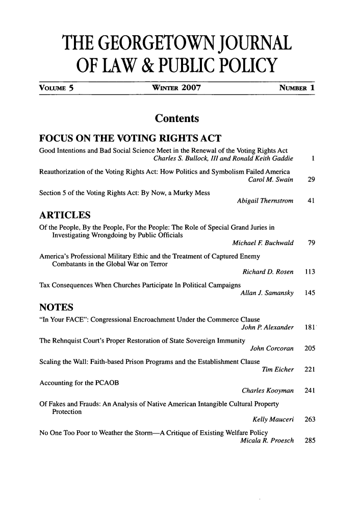 handle is hein.journals/geojlap5 and id is 1 raw text is: THE GEORGETOWN JOURNALOF LAW & PUBLIC POLICYVOLUME 5                          WINrER 2007                            NUMBER 1ContentsFOCUS ON THE VOTING RIGHTS ACTGood Intentions and Bad Social Science Meet in the Renewal of the Voting Rights ActCharles S. Bullock, III and Ronald Keith Gaddie  1Reauthorization of the Voting Rights Act: How Politics and Symbolism Failed AmericaCarol M. Swain    29Section 5 of the Voting Rights Act: By Now, a Murky MessAbigail Thernstrom   41ARTICLESOf the People, By the People, For the People: The Role of Special Grand Juries inInvestigating Wrongdoing by Public OfficialsMichael F Buchwald     79America's Professional Military Ethic and the Treatment of Captured EnemyCombatants in the Global War on TerrorRichard D. Rosen   113Tax Consequences When Churches Participate In Political CampaignsAllan J. Samansky  145NOTESIn Your FACE: Congressional Encroachment Under the Commerce ClauseJohn P Alexander   181'The Rehnquist Court's Proper Restoration of State Sovereign ImmunityJohn Corcoran   205Scaling the Wall: Faith-based Prison Programs and the Establishment ClauseTim Eicher   221Accounting for the PCAOBCharles Kooyman    241Of Fakes and Frauds: An Analysis of Native American Intangible Cultural PropertyProtectionKelly Mauceri   263No One Too Poor to Weather the Storm-A Critique of Existing Welfare PolicyMicala R. Proesch  285