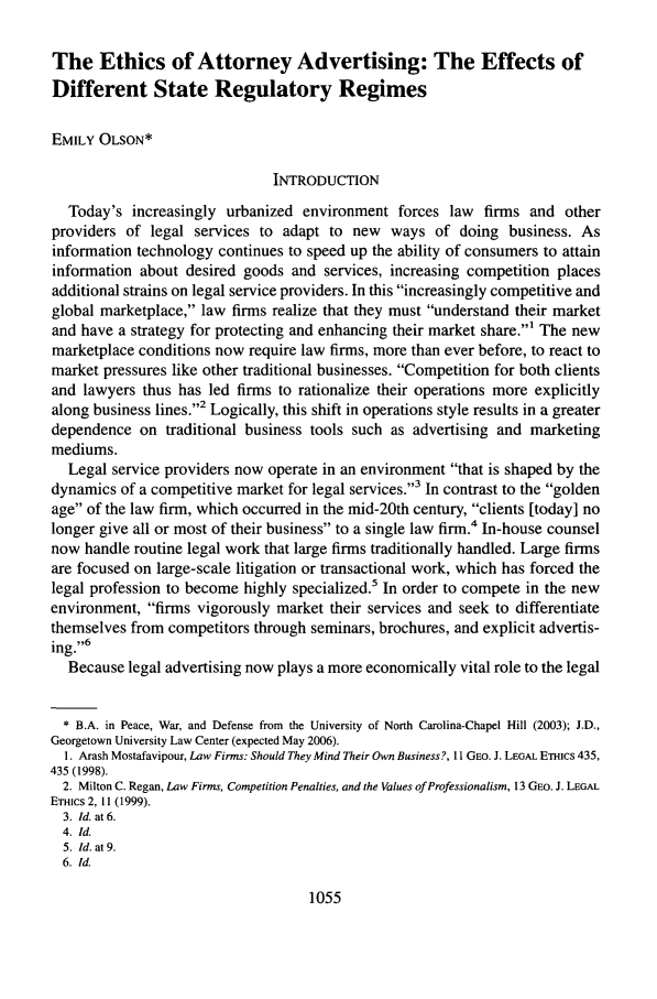 handle is hein.journals/geojlege18 and id is 1063 raw text is: The Ethics of Attorney Advertising: The Effects of
Different State Regulatory Regimes
EMILY OLSON*
INTRODUCTION
Today's increasingly urbanized environment forces law firms and other
providers of legal services to adapt to new ways of doing business. As
information technology continues to speed up the ability of consumers to attain
information about desired goods and services, increasing competition places
additional strains on legal service providers. In this increasingly competitive and
global marketplace, law firms realize that they must understand their market
and have a strategy for protecting and enhancing their market share.' The new
marketplace conditions now require law firms, more than ever before, to react to
market pressures like other traditional businesses. Competition for both clients
and lawyers thus has led firms to rationalize their operations more explicitly
along business lines.2 Logically, this shift in operations style results in a greater
dependence on traditional business tools such as advertising and marketing
mediums.
Legal service providers now operate in an environment that is shaped by the
dynamics of a competitive market for legal services.3 In contrast to the golden
age of the law firm, which occurred in the mid-20th century, clients [today] no
longer give all or most of their business to a single law firm.4 In-house counsel
now handle routine legal work that large firms traditionally handled. Large firms
are focused on large-scale litigation or transactional work, which has forced the
legal profession to become highly specialized.5 In order to compete in the new
environment, firms vigorously market their services and seek to differentiate
themselves from competitors through seminars, brochures, and explicit advertis-
ing.6
Because legal advertising now plays a more economically vital role to the legal
* B.A. in Peace, War, and Defense from the University of North Carolina-Chapel Hill (2003); J.D.,
Georgetown University Law Center (expected May 2006).
1. Arash Mostafavipour, Law Firms: Should They Mind Their Own Business?, It GEO. J. LEGAL ETHics 435,
435 (1998).
2. Milton C. Regan, Law Firms, Competition Penalties, and the Values of Professionalism, 13 GEO. J. LEGAL
ETHIcs 2, 11 (1999).
3. Id. at 6.
4. Id.
5. Id. at 9.
6. Id.

1055



