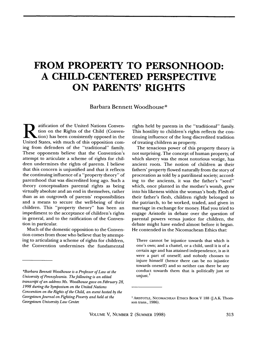 handle is hein.journals/geojpovlp5 and id is 319 raw text is: FROM PROPERTY TO PERSONHOOD:A CHILD-CENTERED PERSPECTIVEON PARENTS' RIGHTSBarbara Bennett Woodhouse*atification of the United Nations Conven-tion on the Rights of the Child (Conven-tion) has been consistently opposed in theUnited States, with much of this opposition com-ing from defenders of the traditional family.These opponents believe that the Convention'sattempt to articulate a scheme of rights for chil-dren undermines the rights of parents. I believethat this concern is unjustified and that it reflectsthe continuing influence of a property theory ofparenthood that was discredited long ago. Such atheory conceptualizes parental rights as beingvirtually absolute and an end in themselves, ratherthan as an outgrowth of parents' responsibilitiesand a means to secure the well-being of theirchildren. This property theory has been animpediment to the acceptance of children's rightsin general, and to the ratification of the Conven-tion in particular.Much of the domestic opposition to the Conven-tion comes from those who believe that by attempt-ing to articulating a scheme of rights for children,the Convention undermines the fundamental*Barbara Bennett Woodhouse is a Professor of Law at theUniversity of Pennsylvania. The following is an editedtranscript of an address Ms. Woodhouse gave on February 28,1998 during the Symposium on the United NationsConvention on the Rights of the Child, an event hosted by theGeorgetown Journal on Fighting Poverty and held at theGeorgetown University Law Centerrights held by parents in the traditional family.This hostility to children's rights reflects the con-tinuing influence of the long discredited traditionof treating children as property.The tenacious power of this property theory isnot surprising. The concept of human property, ofwhich slavery was the most notorious vestige, hasancient roots. The notion of children as theirfathers' property flowed naturally from the story ofprocreation as told by a patrilineal society; accord-ing to the ancients, it was the father's seedwhich, once planted in the mother's womb, grewinto his likeness within the woman's body. Flesh oftheir father's flesh, children rightly belonged tothe patriarch, to be worked, traded, and given inmarriage in exchange for money. Had you tried toengage Aristotle in debate over the question ofparental powers versus justice for children, thedebate might have ended almost before it began.He contended in the Nicomachean Ethics that:There cannot be injustice towards that which isone's own; and a chattel, or a child, until it is of acertain age and has attained independence, is as itwere a part of oneself; and nobody chooses toinjure himself (hence there can be no injusticetowards oneself) and so neither can there be anyconduct towards them that is politically just orunjust.'1ARISTOTLE, NICOMACHEAN ETHics BOOK V 188 (J.A.K. Thom-son trans., 1986).VOLUME V, NUMBER 2 (SUMMER 1998)