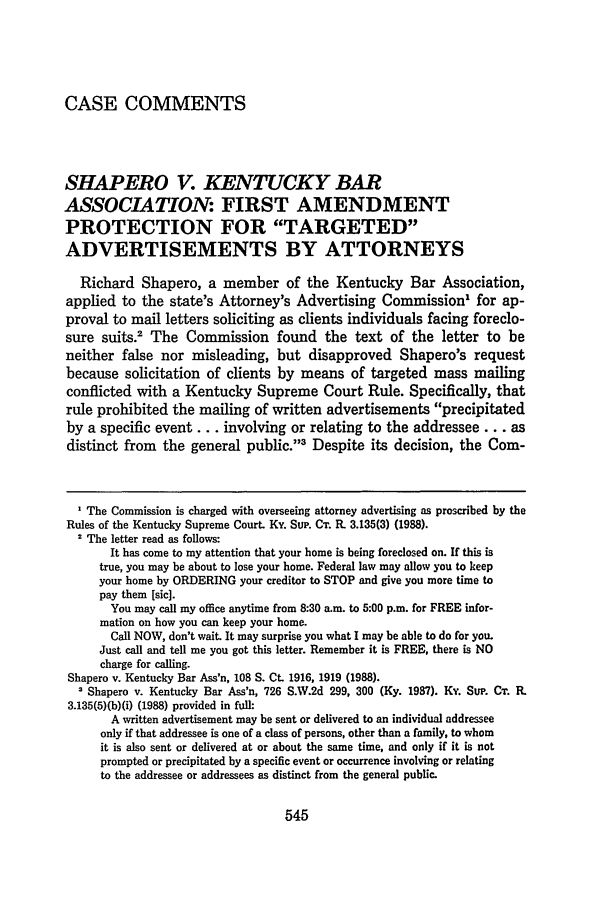 handle is hein.journals/geolr23 and id is 559 raw text is: CASE COMMENTSSHAPERO V. KENTUCKY BARASSOCIATION: FIRST AMENDMENTPROTECTION FOR TARGETEDADVERTISEMENTS BY ATTORNEYSRichard Shapero, a member of the Kentucky Bar Association,applied to the state's Attorney's Advertising Commission' for ap-proval to mail letters soliciting as clients individuals facing foreclo-sure suits.2 The Commission found the text of the letter to beneither false nor misleading, but disapproved Shapero's requestbecause solicitation of clients by means of targeted mass mailingconflicted with a Kentucky Supreme Court Rule. Specifically, thatrule prohibited the mailing of written advertisements precipitatedby a specific event... involving or relating to the addressee... asdistinct from the general public.3 Despite its decision, the Coin-' The Commission is charged with overseeing attorney advertising as proscribed by theRules of the Kentucky Supreme Court. Ky. Sup. CT. P. 3.135(3) (1988).2 The letter read as follows:It has come to my attention that your home is being foreclosed on. If this istrue, you may be about to lose your home. Federal law may allow you to keepyour home by ORDERING your creditor to STOP and give you more time topay them [sic].You may call my office anytime from 8:30 a.m. to 5:00 p.m. for FREE infor-mation on how you can keep your home.Call NOW, don't wait. It may surprise you what I may be able to do for you.Just call and tell me you got this letter. Remember it is FREE, there is NOcharge for calling.Shapero v. Kentucky Bar Ass'n, 108 S. Ct. 1916, 1919 (1988).1 Shapero v. Kentucky Bar Ass'n, 726 S.W.2d 299, 300 (Ky. 1987). Ky. SUP. CT. R.3.135(5)(b)(i) (1988) provided in full:A written advertisement may be sent or delivered to an individual addresseeonly if that addressee is one of a class of persons, other than a family, to whomit is also sent or delivered at or about the same time, and only if it is notprompted or precipitated by a specific event or occurrence involving or relatingto the addressee or addressees as distinct from the general public.