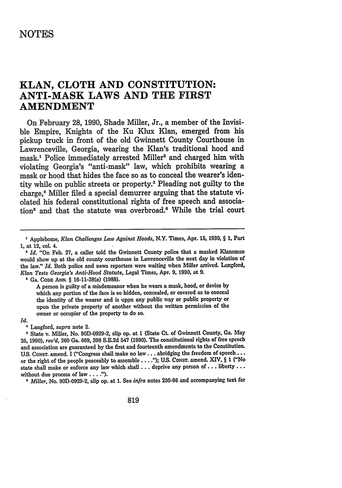 handle is hein.journals/geolr25 and id is 835 raw text is: NOTESKLAN, CLOTH AND CONSTITUTION:ANTI-MASK LAWS AND THE FIRSTAMENDMENTOn February 28, 1990, Shade Miller, Jr., a member of the Invisi-ble Empire, Knights of the Ku Klux Klan, emerged from hispickup truck in front of the old Gwinnett County Courthouse inLawrenceville, Georgia, wearing the Klan's traditional hood andmask.1 Police immediately arrested Miller2 and charged him withviolating Georgia's anti-mask law, which prohibits wearing amask or hood that hides the face so as to conceal the wearer's iden-tity while on public streets or property.3 Pleading not guilty to thecharge,4 Miller filed a special demurrer arguing that the statute vi-olated his federal constitutional rights of free speech and associa-tions and that the statute was overbroad.' While the trial court1 Applebome, Klan Challenges Law Against Hoods, N.Y. Times, Apr. 15, 1990, § 1, Part1, at 12, col. 4.Id. On Feb. 27, a caller told the Gwinnett County police that a masked Klansmanwould show up at the old county courthouse in Lawrenceville the next day in violation ofthe law. Id. Both police and news reporters were waiting when Miller arrived. Langford,Klan Tests Georgia's Anti-Hood Statute, Legal Times, Apr. 9, 1990, at 9.3 GA. CODE ANN. § 16-11-38(a) (1988).A person is guilty of a misdemeanor when he wears a mask, hood, or device bywhich any portion of the face is so hidden, concealed, or covered as to concealthe identity of the wearer and is uppn any public way or public property orupon the private property of another without the written permission of theowner or occupier of the property to do so.Id.4 Langford, supra note 2.1 State v. Miller, No. 90D-0929-2, slip op. at 1 (State Ct. of Gwinnett County, Ga. May25, 1990), rev'd, 260 Ga. 669, 398 S.E.2d 547 (1990). The constitutional rights of free speechand association are guaranteed by the first and fourteenth amendments to the Constitution.US. CONsT. amend. I (Congress shall make no law... abridging the freedom of speech ...or the right of the people peaceably to assemble ... .); U.S. CoNsr. amend. XIV, § 1 (Nostate shall make or enforce any law which shall... deprive any person of ... liberty...without due process of law .  ).6 Miller, No. 90D-0929-2, slip op. at 1. See infra notes 250-96 and accompanying text for819