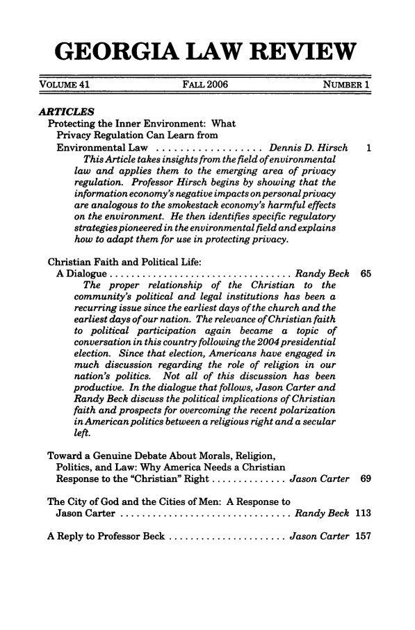 handle is hein.journals/geolr41 and id is 1 raw text is: GEORGIA LAW REVIEWVOLUME 41                   FALL 2006                  NUMBER 1ARTICLESProtecting the Inner Environment: WhatPrivacy Regulation Can Learn fromEnvironmental Law  .................. Dennis D. HirschThis Article takes insights from the field of environmentallaw and applies them to the emerging area of privacyregulation. Professor Hirsch begins by showing that theinformation economy's negative impacts onpersonalprivacyare analogous to the smokestack economy's harmful effectson the environment. He then identifies specific regulatorystrategies pioneered in the environmental field and explainshow to adapt them for use in protecting privacy.Christian Faith and Political Life:A  Dialogue .................................. Randy Beck  65The proper relationship of the Christian to thecommunity's political and legal institutions has been arecurring issue since the earliest days of the church and theearliest days of our nation. The relevance of Christian faithto political participation again became a topic ofconversation in this country following the 2004 presidentialelection. Since that election, Americans have engaged inmuch discussion regarding the role of religion in ournation's politics. Not all of this discussion has beenproductive. In the dialogue that follows, Jason Carter andRandy Beck discuss the political implications of Christianfaith and prospects for overcoming the recent polarizationin American politics between a religious right and a secularleft.Toward a Genuine Debate About Morals, Religion,Politics, and Law: Why America Needs a ChristianResponse to the Christian Right .............. Jason Carter 69The City of God and the Cities of Men: A Response toJason Carter  ................................ Randy Beck  113A Reply to Professor Beck ...................... Jason Carter 157