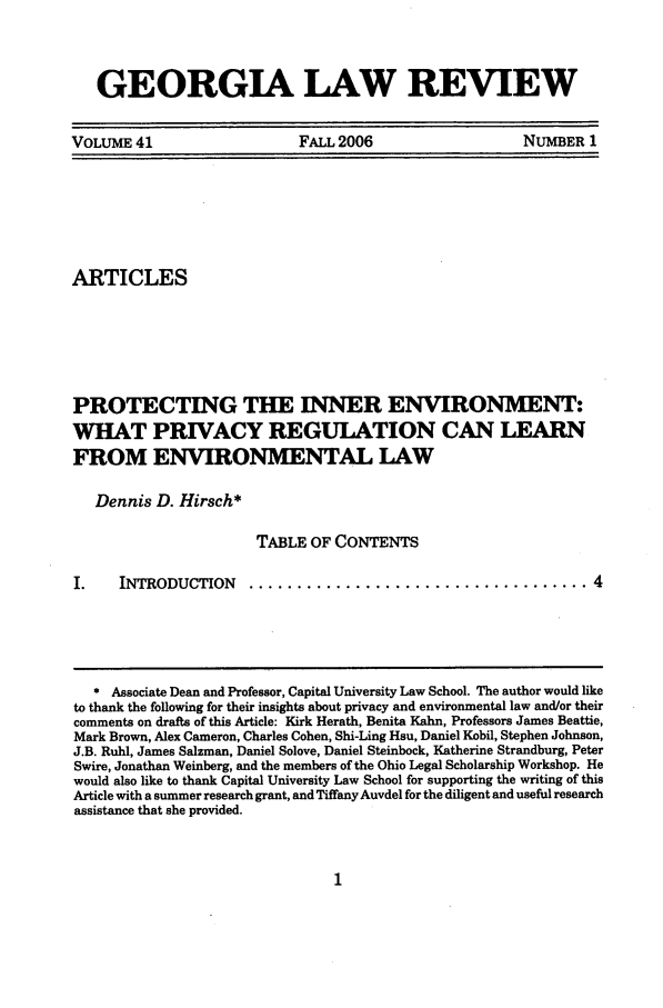 handle is hein.journals/geolr41 and id is 19 raw text is: GEORGIA LAW REVIEWVOLUME 41      FALL 2006       NUMBER 1ARTICLESPROTECTING THE INNER ENVIRONMENT:WHAT PRIVACY REGULATION CAN LEARNFROM ENVIRONMENTAL LAWDennis D. Hirsch*TABLE OF CONTENTSI.  INTRODUCTION  ................................... 4* Associate Dean and Professor, Capital University Law School. The author would liketo thank the following for their insights about privacy and environmental law and/or theircomments on drafts of this Article: Kirk Herath, Benita Kahn, Professors James Beattie,Mark Brown, Alex Cameron, Charles Cohen, Shi-Ling Hsu, Daniel Kobil, Stephen Johnson,J.B. Ruhl, James Salzman, Daniel Solove, Daniel Steinbock, Katherine Strandburg, PeterSwire, Jonathan Weinberg, and the members of the Ohio Legal Scholarship Workshop. Hewould also like to thank Capital University Law School for supporting the writing of thisArticle with a summer research grant, and Tiffany Auvdel for the diligent and useful researchassistance that she provided.
