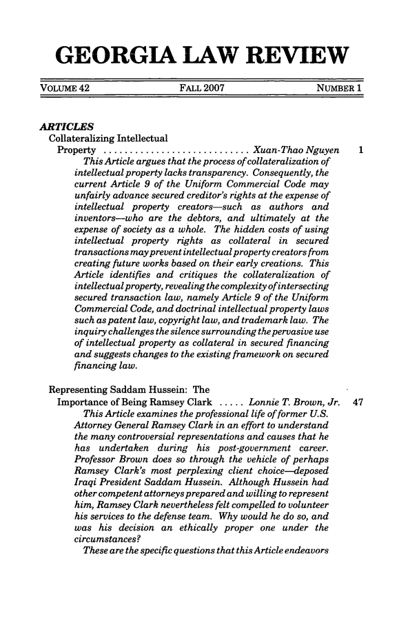 handle is hein.journals/geolr42 and id is 1 raw text is: GEORGIA LAW REVIEWVOLUME 42                    FALL 2007                   NUMBER 1ARTICLESCollateralizing IntellectualProperty ............................ Xuan-Thao NguyenThis Article argues that the process of collateralization ofintellectual property lacks transparency. Consequently, thecurrent Article 9 of the Uniform Commercial Code mayunfairly advance secured creditor's rights at the expense ofintellectual property creators-such as authors andinventors-who are the debtors, and ultimately at theexpense of society as a whole. The hidden costs of usingintellectual property rights as collateral in securedtransactions may prevent intellectual property creators fromcreating future works based on their early creations. ThisArticle identifies and critiques the collateralization ofintellectualproperty, revealing the complexity of intersectingsecured transaction law, namely Article 9 of the UniformCommercial Code, and doctrinal intellectual property lawssuch as patent law, copyright law, and trademark law. Theinquiry challenges the silence surrounding the pervasive useof intellectual property as collateral in secured financingand suggests changes to the existing framework on securedfinancing law.Representing Saddam Hussein: TheImportance of Being Ramsey Clark ..... Lonnie T. Brown, Jr.  47This Article examines the professional life of former U.S.Attorney General Ramsey Clark in an effort to understandthe many controversial representations and causes that hehas undertaken during    his post-government career.Professor Brown does so through the vehicle of perhapsRamsey Clark's most perplexing client choice-deposedIraqi President Saddam Hussein. Although Hussein hadother competent attorneys prepared and willing to representhim, Ramsey Clark nevertheless felt compelled to volunteerhis services to the defense team. Why would he do so, andwas his decision an ethically proper one under thecircumstances?These are the specific questions that this Article endeavors