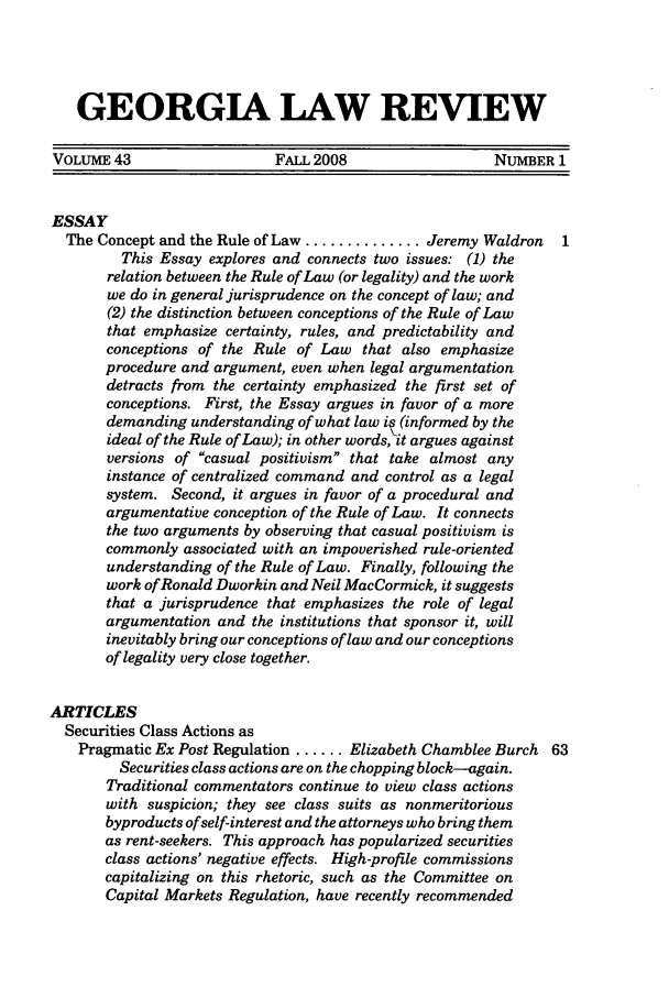 handle is hein.journals/geolr43 and id is 1 raw text is: GEORGIA LAW REVIEWVOLUME 43                    FALL 2008                   NUMBER 1ESSAYThe Concept and the Rule of Law .............. Jeremy Waldron   1This Essay explores and connects two issues: (1) therelation between the Rule of Law (or legality) and the workwe do in general jurisprudence on the concept of law; and(2) the distinction between conceptions of the Rule of Lawthat emphasize certainty, rules, and predictability andconceptions of the Rule of Law that also emphasizeprocedure and argument, even when legal argumentationdetracts from the certainty emphasized the first set ofconceptions. First, the Essay argues in favor of a moredemanding understanding of what law it (informed by theideal of the Rule of Law); in other words, it argues againstversions of casual positivism that take almost anyinstance of centralized command and control as a legalsystem. Second, it argues in favor of a procedural andargumentative conception of the Rule of Law. It connectsthe two arguments by observing that casual positivism iscommonly associated with an impoverished rule-orientedunderstanding of the Rule of Law. Finally, following thework of Ronald Dworkin and Neil MacCormick, it suggeststhat a jurisprudence that emphasizes the role of legalargumentation and the institutions that sponsor it, willinevitably bring our conceptions of law and our conceptionsof legality very close together.ARTICLESSecurities Class Actions asPragmatic Ex Post Regulation ...... Elizabeth Chamblee Burch 63Securities class actions are on the chopping block--again.Traditional commentators continue to view class actionswith suspicion; they see class suits as nonmeritoriousbyproducts of self-interest and the attorneys who bring themas rent-seekers. This approach has popularized securitiesclass actions' negative effects. High-profile commissionscapitalizing on this rhetoric, such as the Committee onCapital Markets Regulation, have recently recommended