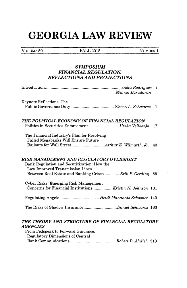 handle is hein.journals/geolr50 and id is 1 raw text is:    GEORGIA LAW REVIEWVOLUME 50               FALL 2015                NUMBER 1                      SYMPOSIUM               FINANCIAL REGULATION:           REFLECTIONS AND PROJECTIONSIntroduction  .................................................................... ..Usha  Rodrigues  i                                       Mehrsa BaradaranKeynote Reflections: The  Public Governance Duty ....................................... Steven L. Schwarcz  1THE POLITICAL ECONOMY OF FINANCIAL REGULATION  Politics in Securities Enforcement ............................ Urska Velikonja 17  The Financial Industry's Plan for Resolving  Failed Megabanks Will Ensure Future  Bailouts for Wall Street .............................. Arthur E. Wilmarth, Jr. 43RISK MANAGEMENT AND REGULATORY OVERSIGHT  Bank Regulation and Securitization: How the  Law Improved Transmission Lines  Between Real Estate and Banking Crises ............. Erik F. Gerding 89  Cyber Risks: Emerging Risk Management  Concerns for Financial Institutions .................. Kristin N. Johnson 131  Regulating Angels .................................... Heidi Mandanis Schooner 143  The Risks of Shadow Insurance .............................. Daniel Schwarcz 163THE THEORY AND STRUCTURE OF FINANCIAL REGULATORYAGENCIES  From Fedspeak to Forward Guidance:  Regulatory Dimensions of Central  Bank Communications ......................................... Robert B. Ahdieh  213