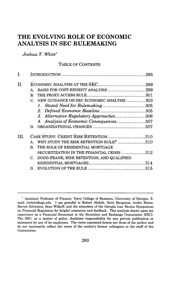 handle is hein.journals/geolr50 and id is 303 raw text is: THE EVOLVING ROLE OF ECONOMICANALYSIS IN SEC RULEMAKING  Joshua T. White*                   TABLE OF CONTENTSI.    INTRODUCTION       ................................................................... 295II.   ECONOMIC ANALYSIS AT THE SEC ...................................... 299      A. BASIS FOR COST-BENEFIT ANALYSIS .............................. 299      B. THE PROXYACCESS RULE ............................................... 301      C. NEW GUIDANCE ON SEC ECONOMIC ANALYSIS ............... 303          1. Stated Need for Rulemaking .................................. 305          2. Defined Economic Baseline .................................... 305          3. Alternative Regulatory Approaches ........................ 306          4. Analysis of Economic Consequences ....................... 307      D. ORGANIZATIONAL CHANGES .......................................... 307III.  CASE STUDY: CREDIT RISK RETENTION .............................. 310      A. WHY STUDY THE RISK RETENTION RULE? ...................... 310      B. THE ROLE OF RESIDENTIAL MORTGAGE         SECURITIZATION IN THE FINANCIAL CRISIS ................... 312      C. DODD-FRANK, RISK RETENTION, AND QUALIFIED         RESIDENTIAL MORTGAGES ............................................. 314      D. EVOLUTION OF THE RULE .............................................. 315   Assistant Professor of Finance, Terry College of Business, University of Georgia; E-mail: jtwhite@uga.edu. I am grateful to Robert Ahdieh, Scott Bauguess, Audra Boone,Steven Schwarcz, Sean Wilkoff, and the attendees of the Georgia Law Review Symposiumon Financial Regulation for helpful comments and feedback. This analysis draws upon myexperience as a Financial Economist at the Securities and Exchange Commission (SEC).The SEC, as a matter of policy, disclaims responsibility for any private publication orstatement by any of its employees. The views expressed herein are those of the author anddo not necessarily reflect the views of the author's former colleagues or the staff of theCommission.293