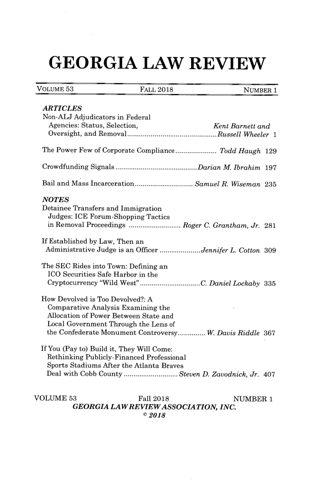 handle is hein.journals/geolr53 and id is 1 raw text is:     GEORGIA LAW REVIEW VOLUME 53                FALL 2018                 NUMBER  1 ARTICLES Non-ALJ  Adjudicators in Federal    Agencies: Status, Selection,             Kent Barnett and    Oversight, and Removal .......................Russell Wheeler 1  The Power Few of Corporate Compliance ...........Todd Haugh 129  Crowdfunding Signals.....................Darian M. Ibrahim 197  Bail and Mass Incarceration  ...............Samuel R. Wiseman 235  NOTES  Detainee Transfers and Immigration    Judges: ICE Forum-Shopping Tactics    in Removal Proceedings ..............Roger C. Grantham, Jr. 281  If Established by Law, Then an  Administrative Judge is an Officer ...........Jennifer L. Cotton 309  The SEC Rides into Town: Defining an  ICO  Securities Safe Harbor in the  Cryptocurrency Wild West ...............C. Daniel Lockaby 335  How Devolved is Too Devolved?: A  Comparative Analysis Examining the  Allocation of Power Between State and  Local Government Through the Lens of  the Confederate Monument Controversy .......W. Davis Riddle 367  If You (Pay to) Build it, They Will Come:  Rethinking Publicly-Financed Professional  Sports Stadiums After the Atlanta Braves  Deal with Cobb County ...  ........ Steven D. Zavodnick, Jr. 407VOLUME   53               Fall 2018               NUMBER   1          GEORGIA  LAWREVIEWASSOCIATION, INC.                           © 2018